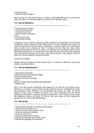 2 xícaras de trigo
4 colheres de sopa de água

Bata as claras em neve, junte as gemas, o açúcar, misture delicadamente com a farinha de
trigo e, por último, as colheres de água. Leve ao forno em tabuleiro untado.

716 - PÃO DE MANDIOCA
________________________________________________________________

1/2 kg de mandioca cozida
1 xícara de chá de açúcar
1 xícara de chá de óleo
1 colher de sopa de manteiga
3 ovos
50 g de fermento pão
1 kg de farinha de trigo

Amasse bem com um garfo a mandioca cozida e coloque-a no liquidificador com os demais
ingredientes, menos a farinha de trigo. Bata durante 5 minutos. Despeje numa bacia e vá
juntando a farinha de trigo aos poucos, amassando e sovando. Depois de ter adicionado
toda a farinha, sove a massa por mais 10 minutos. Ela deve ficar lisa. Faça, então,
pequenas bolas(cerca de 30) com as mãos e vá colocando numa assadeira untada, uma ao
lado da outra, sempre com um espaço entre elas, pois crescem muito. Devem ser colocadas
num lugar quente, cobertas com um pano, para crescer durante 1 hora. Depois, leve-as a
assar, em forno pré-aquecido, durante 30 minutos.

Variação com lingüiça

Refogue 300 g de lingüiça em óleo. Escorra bem e, ao enrolar os pãezinhos, ponha uma
rodela no centro de cada um.

717 - PÃO DE MANDIOQUINHA
________________________________________________________________

1 lata de leite condensado
2 colheres de sopa de fermento biológico
700 g de farinha de trigo
4 colheres de sopa de manteiga
2 ovos
500 g de aimpim cozido e passado pelo espremedor
1 pitada de sal

Dilua 1/4 da lata de leite condensado numa tigela com 1/2 xícara de chá de água morna.
Dissolva aí o fermento e junte farinha de trigo suficiente para dar consistência de massa
para panqueca. Deixe descansar em local protegido até crescer ou, então, até formar
bolhas. À parte, junte o restante da farinha e do leite condensado com os demais
ingredientes. Acrescente a massa já crescida e amasse bem. Forme 2 pães e deixe crescer
em assadeiras untadas, até dobrar de volume. Leve para assar em forno quente pré-
aquecido por 30 minutos (aproximadamente).

718 - PÃO DE MEL
________________________________________________________________

1 lata de leite condensado e a mesma medida de leite
1 colher de chá de canela em pó
1 colher de chá de cravo torrado e moído
1 colher de chá(rasa) de Nescafé
1 xícara de chá de mel
3 xícaras de chá de farinha de trigo
2 colheres de chá(rasas) de fermento em pó
2 colheres de chá(rasas) de bicarbonato



                                                                                     232
 
