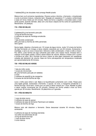 1 tablete(200 g) de chocolate meio amargo Nestlé picado

Misture bem os 6 primeiros ingredientes. Peneire juntos a farinha, o fermento, o bicarbonato
e junte à primeira mistura, mexendo bem. Despeje em assadeira nº 3 untada e enfarinhada
e asse em forno médio por 25 minutos. Retire do forno e espalhe o chocolate sobre o bolo
ainda quente. Quando derreter, alise com uma faca e depois de frio corte em quadradinhos.
Rendimento: 24 pedaços.

719 - PÃO DE MILHO
________________________________________________________________

2 tabletes(30 g) de fermento para pão
1/2 kg de farinha de trigo
4 colheres de sopa de manteiga amolecida
2 ovos
1 lata de leite condensado
200 g de fubá ou farinha de milho peneirada
Sal a gosto

Numa tigela, dissolva o fermento em 1/2 xícara de água morna. Junte 1/2 xícara de farinha
de trigo formando um mingau e deixe coberto crescendo por uns 20 minutos. Acrescente a
manteiga, o sal e os ovos e mexa bem. Adicione o leite condensado, o fubá e volte a mexer.
Por último, junte farinha de trigo suficiente para obter uma massa macia. Amasse bem e
coloque numa tigela untada. Cubra e deixe dobrar de volume. Abaixe a massa com o punho
e divida-a ao meio. Dê o formato de broa e deixe os dois pães crescerem em assadeiras
untadas até dobrarem de volume. Asse em forno pré-aquecido em temperatura moderada
por aproximadamente 40 minutos.

720 - PÃO DE MILHO VERDE
________________________________________________________________

1 lata de milho verde
1 xícara de chá de leite
60 g de fermento para pão em tabletes
2 ovos
2 colheres de sopa(50 g) de margarina
5 xícaras de chá de farinha de trigo

Lave o milho para retirar o sal. Bata-o no liquidificador juntamente com o leite. Passe para
uma tigela grande, acrescente o fermento, o açúcar, os ovos, a margarina amolecida e a
farinha de trigo. Sove bem. Cubra com um pano e deixe crescer por 1 hora. Modele os pães
e deixe crescer novamente por 30 minutos. Coloque em forma untada e leve ao forno
quente por 30 minutos. Rendimento: 30 pãezinhos ou 5 grandes.

721 - PÃO DE MINUTO
________________________________________________________________

1 copo de leite morno
3 colheres de sopa de açúcar
2 colheres de sopa de fermento Flechmann em tablete
1 xícara de farinha de trigo

Misture tudo até dissolver o fermento. Deixe descansar durante 30 minutos. Depois,
acrescente:

3 colheres de sopa de manteiga derretida
1/2 colher de sobremesa de sal
1/2 kg de farinha de trigo
1 copo de leite morno
3 ovos inteiros




                                                                                        233
 