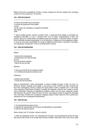 Misture até tomar consistência. Divida a massa, coloque em formas untadas com manteiga
e asse em forno quente por 15 minutos.

722 - PÃO DE QUEIJO
________________________________________________________________

3 xícaras de polvilho doce peneirado
3 xícaras de queijo-de-minas ralado
3 ovos
1/4 de xícara de manteiga ou margarina derretida
Sal a gosto
Leite

1. Numa vasilha grande, misture o polvilho doce, o queijo-de-minas ralado, a manteiga (ou
margarina) derretida e o sal. 2. Amasse bem com as mãos, acrescentando o leite, aos
poucos, até que a massa tenha consistência para ser enrolada. 3. Quando estiver no ponto,
forme bolinhas de aproximadamente 4 cm de diâmetro. Coloque-as numa assadeira untada.
4. Leve ao forno bem quente(200°C) e asse os pãezinhos até ficarem crescidos e dourados,
com pequenas "rachaduras". Ficam crocantes porém macios.

723 - PÃO DE RAPADURA
________________________________________________________________

Massa

1 lata de leite condensado
1/2 lata(mesma do leite) de óleo
4 ovos
30 g de fermento pastoso
1 kg de farinha de trigo

Recheio

1 xícara de chá(100 g) de rapadura ralada
1 a 2 colheres de sopa de canela em pó

Cobertura

2 gemas para pincelar
1 xícara de chá de açúcar

Bata no liquidificador o leite condensado, a mesma medida de água, o óleo, os ovos e o
fermento. Depois, despeje numa tigela e, aos poucos, junte a farinha de trigo. Amasse até
ficar bem homogênea, divida a massa em duas partes e abra a metade com o rolo sobre
uma superfície enfarinhada. Espalhe a metade da rapadura, polvilhe com canela e enrole
como rocambole. Coloque em assadeiras untadas e cubra com um pano, deixando crescer
até dobrarem de volume. Antes de levar ao forno, faça alguns cortes na superfície dos pães
com uma faca. Pincele com as gemas e salpique açúcar cristal. Asse em forno quente pré-
aquecido por 30 minutos(aproximadamente).

724 - PÃO DE SAL
________________________________________________________________

1 1/2 copo(grande) de água morna
2 colheres de sopa(cheias) de fermento de pão(tablete ou granulado)
4 colheres de sopa de açúcar

Deixe crescer por 15 minutos, misture e ponha:

1 colher de sopa(rasa) de sal, 1/2 copo(pequeno) de óleo e vá acrescentando farinha de trigo
aos poucos até formar uma massa que dê para modelar. Não deixe ficar muito dura, pode



                                                                                        234
 