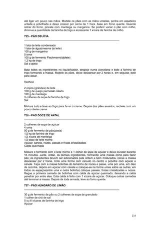 até ligar um pouco nas mãos. Modele os pães com as mãos untadas, ponha em assadeira
untada e polvilhada e deixe crescer por cerca de 1 hora. Asse em forno quente. Quando
retirar do forno, pincele com manteiga ou margarina. Se preferir variar o pão com milho,
diminua a quantidade da farinha de trigo e acrescente 1 xícara de farinha de milho.

725 - PÃO DELÍCIA
________________________________________________________________

1 lata de leite condensado
1 lata de água(mesma do leite)
100 g de margarina
5 ovos
100 g de fermento Flechmann(tablete)
1,2 kg de trigo
Sal a gosto

Bata todos os ingredientes no liquidificador, despeje numa porcelana e bote a farinha de
trigo formando a massa. Modele os pães, deixe descansar por 2 horas e, em seguida, bote
para assar.

Recheio

2 copos (grandes) de leite
100 g de queijo parmesão ralado
100 g de manteiga
3 colheres de sopa de farinha de trigo
Sal

Misture tudo e leve ao fogo para fazer o creme. Depois dos pães assados, recheie com um
pouco deste creme.

726 - PÃO DOCE DE NATAL
________________________________________________________________

2 colheres de sopa de açúcar
4 ovos
50 g de fermento de pão(pasta)
1/2 kg de farinha de trigo
1/2 xícara de manteiga
1/2 copo de leite morno
Açúcar, canela, nozes, passas e frutas cristalizadas
Calda queimada

Misture o fermento com o leite morno e 1 colher de sopa de açúcar e deixe levedar durante
15 minutos. Junte, então, os demais ingredientes, formando uma massa como para fazer
pão; os ingredientes devem ser adicionados pela ordem e bem misturados. Deixe a massa
descansar por 2 horas. Unte uma forma com canudo no centro e polvilhe com açúcar e
canela. Faça com a massa bolinhas do tamanho de nozes e passe, uma por uma, em óleo
de cozinha, depois em açúcar com canela e coloque-as na forma umas sobre as outras; em
todos os espaços(entre uma e outra bolinha) coloque passas, frutas cristalizadas e nozes.
Regue a primeira camada de bolinhas com calda de açúcar queimado, deixando a calda
penetrar por entre elas. Esta calda é feita com 1 xícara de açúcar. Coloque outras camadas
até terminar a massa. Depois de toda armada, leve ao forno quente.

727 - PÃO HÚNGARO DE LIMÃO
________________________________________________________________

30 g de fermento de pão ou 2 colheres de sopa de granulado
1 colher de chá de sal
5 ou 6 xícaras de farinha de trigo
Açúcar



                                                                                      235
 