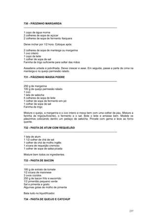 730 - PÃOZINHO MARGARIDA
________________________________________________________________

1 copo de água morna
2 colheres de sopa de açúcar
2 colheres de sopa de fermento Itaiquara

Deixe inchar por 1/2 hora. Coloque após:

2 colheres de sopa de manteiga ou margarina
1 ovo inteiro
1 copo de leite
1 colher de sopa de sal
Farinha de trigo suficiente para soltar das mãos

Assadeira untada e polvilhada. Deixe crescer e asse. Em seguida, passe a parte de cima na
manteiga e no queijo parmesão ralado.

731 - PÃOZINHO MASSA PODRE
________________________________________________________________

250 g de margarina
100 g de queijo parmesão ralado
1 ovo
1 lata de salsicha
5 colheres de sopa de leite
1 colher de sopa de fermento em pó
1 colher de sopa de sal
Farinha de trigo

Misture o queijo, a margarina e o ovo inteiro e mexa bem com uma colher de pau. Misture a
farinha de trigo(suficiente), o fermento e o sal. Bote o leite e amasse bem. Modele os
pãezinhos colocando dentro um pedaço de salsicha. Pincele com gema e leve ao forno
quente.

732 - PASTA DE ATUM COM REQUEIJÃO
________________________________________________________________

1 lata de atum
1 1/2 colher de chá de sal
1 colher de chá de molho inglês
1 xícara de requeijão cremoso
1 colher de sopa de salsa picada

Misture bem todos os ingredientes.

733 - PASTA DE BACON
________________________________________________________________

180 g de extrato de tomate
1/2 xícara de maionese
3 ovos cozidos
250 g de bacon frito e escorrido
1/2 pimentão pequeno verde
Sal e pimenta a gosto
Algumas gotas de molho de pimenta

Bata tudo no liquidificador.

734 - PASTA DE QUEIJO E CATCHUP



                                                                                     237
 
