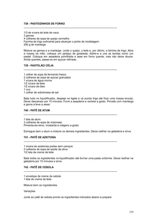 738 - PASTEIZINHOS DE FORNO
________________________________________________________________

1/3 de xícara de leite de vaca
3 gemas
4 colheres de sopa de queijo vermelho
Farinha de trigo suficiente para alcançar o ponto de modelagem
200 g de manteiga

Misture as gemas e a manteiga. Junte o queijo, o leite e, por último, a farinha de trigo. Abra
a massa na mão, coloque um pedaço de goiabada, dobre-a e una as bordas como um
pastel. Coloque em assadeira polvilhada e asse em forno quente, mas não deixe dourar.
Ainda quentes, passe-os em açúcar refinado.

739 - PASTELÃO CÉLIA
________________________________________________________________

1 colher de sopa de fermento fresco
2 colheres de sopa de açúcar granulado
1 xícara de água morna
1/2 xícara de leite
1/2 xícara de óleo
1 ovo
1 colher de sobremesa de sal

Bata tudo no liquidificador, despeje na tigela e vá pondo trigo até ficar uma massa enxuta.
Deixe descansar por 15 minutos. Forre a assadeira e recheie a gosto. Pincele com manteiga
e gema e leve a assar.

740 - PATÊ DE ATUM
________________________________________________________________

1 lata de atum
3 colheres de sopa de maionese
Pimenta-do-reino, mostarda e orégano a gosto

Esmague bem o atum e misture os demais ingredientes. Deixe resfriar na geladeira e sirva.

741 - PATÊ DE AZEITONA
________________________________________________________________

1 xícara de azeitonas pretas sem caroços
2 colheres de sopa de azeite de oliva
1/2 lata de creme de leite

Bata todos os ingredientes no liquidificador até formar uma pasta uniforme. Deixe resfriar na
geladeira por 15 minutos e sirva.

742 - PATÊ DE CEBOLA
________________________________________________________________

1 envelope de creme de cebola
1 lata de creme de leite

Misture bem os ingredientes.

Variações

Junte ao patê de cebola pronto os ingredientes indicados abaixo e prepare:




                                                                                          239
 