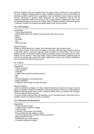 Modo de Preparo:Limpe os camarões, leve com água e limão. Tempere com sal e pimenta
do reino. Refogue a cebola picada no óleo e claybom misturados. Junte os camarões, os
temperos e abafe. Quando ferver, acrescente o suco de tomate e deixe no fogo uns quinze
minutos. Acrescente o palmito cozido. Engrosse com uma colherinha, das de chá, de
maisena dissolvida no leite. Forre um pirex com o queijo Catupiri, espalhando-o bem, como
se estivesse forrando uma fôrma com massa. Sobre o Catupiri, coloque o recheio de palmito
e camarão. Polvilhe com bastante parmesão ralado e leve ao forno quente.

110 - Carne Assada

Ingredientes:
- 1 kg de lagarto redondo
- Vinha-d'alhos (feito com vinagre, sal, pimenta-do-reino, alho e louro)
- Bacon
- Cenoura
- Pimentão
- óleo
- Farinha de trigo

Modo de Preparo:
Prepare a vinha-d'alhos com vinagre, sal, pimenta-do-reino, alho socado e louro.
Limpe e lave a carne. Fure-a com um espeto e, nos furos, introduza tiras de bacon, cenoura
e pimentão. Deixe a carne por algumas horas de molho na vinha-d'alhos. Tire da vinha-
d'alhos e toste-a no óleo bem quente. Depois de tostada, ponha numa panela com a vinha-
d'alhos em que esteve e meio copo d'água. Deixe cozinhar lentamente, pingando água de
quando em quando, até a carne ficar macia. Depois tire a carne, coe o molho e engrosse-o
com um pouco de farinha de trigo torrada.

111 - Caruru

Ingredientes:
- 1 kg de camarões
- 1 kg de quiabos
- 3 tomates
- 1 colher, das de sopa, de cebola picadinha
- óleo
- Sal
- Pimenta Malagueta e pimenta-do-reino
- Salsa e cebolinha
- 2 colheres, das de sopa, de azeite de dendê

Modo de Preparo:
 Limpe os camarões e refogue com óleo e todos os temperos. Junte com um copo e meio de
água e os quiabos cortados em rodelinhas. Deixe tudo cozinhar e formar um molho grosso e
saboroso. Quando estiver pronto, junte o azeite de dendê, deixe um instante mais no fogo e
sirva com pirão de farinha de arroz.
 O caruru também pode ser feito com bacalhau ou com camarões secos. Tanto estes como o
bacalhau devem ser postos de molho, de véspera.

112 - Charutinho de Folha de Uva

Ingredientes:
- 1/2 kg de músculo magro
- 1 cebola média cortada em rodelas
- 1 dente de alho
- 2 colheres, das de sopa, de manteiga
- Sal e pimenta síria (ver abaixo), a gosto
- 1 xícara de chá de arroz escolhido, lavado e escorrido
- 300 gr de patinho moído
- 40 folhas de uva, novas e tenras
- 2 tomates cortados em rodelas



                                                                                       24
 