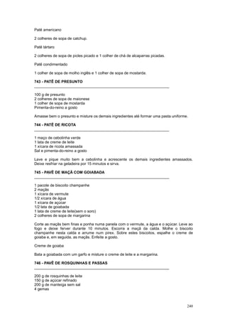 Patê americano

2 colheres de sopa de catchup.

Patê tártaro

2 colheres de sopa de picles picado e 1 colher de chá de alcaparras picadas.

Patê condimentado

1 colher de sopa de molho inglês e 1 colher de sopa de mostarda.

743 - PATÊ DE PRESUNTO
________________________________________________________________

100 g de presunto
2 colheres de sopa de maionese
1 colher de sopa de mostarda
Pimenta-do-reino a gosto

Amasse bem o presunto e misture os demais ingredientes até formar uma pasta uniforme.

744 - PATÊ DE RICOTA
________________________________________________________________

1 maço de cebolinha verde
1 lata de creme de leite
1 xícara de ricota amassada
Sal e pimenta-do-reino a gosto

Lave e pique muito bem a cebolinha e acrescente os demais ingredientes amassados.
Deixe resfriar na geladeira por 15 minutos e sirva.

745 - PAVÊ DE MAÇÃ COM GOIABADA
________________________________________________________________

1 pacote de biscoito champanhe
2 maçãs
1 xícara de vermute
1/2 xícara de água
1 xícara de açúcar
1/2 lata de goiabada
1 lata de creme de leite(sem o soro)
2 colheres de sopa de margarina

Corte as maçãs bem finas e ponha numa panela com o vermute, a água e o açúcar. Leve ao
fogo e deixe ferver durante 10 minutos. Escorra a maçã da calda. Molhe o biscoito
champanhe nesta calda e arrume num pirex. Sobre estes biscoitos, espalhe o creme de
goiaba e, em seguida, as maçãs. Enfeite a gosto.

Creme de goiaba

Bata a goiabada com um garfo e misture o creme de leite e a margarina.

746 - PAVÊ DE ROSQUINHAS E PASSAS
________________________________________________________________

200 g de rosquinhas de leite
150 g de açúcar refinado
200 g de manteiga sem sal
4 gemas



                                                                                    240
 