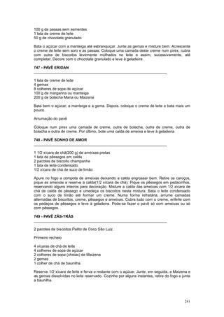 100 g de passas sem sementes
1 lata de creme de leite
50 g de chocolate granulado

Bata o açúcar com a manteiga até esbranquiçar. Junte as gemas e misture bem. Acrescente
o creme de leite sem soro e as passas. Coloque uma camada deste creme num pirex, cubra
com outra de biscoitos levemente molhados no leite e assim, sucessivamente, até
completar. Decore com o chocolate granulado e leve à geladeira.

747 - PAVÊ ERIDAN
________________________________________________________________

1 lata de creme de leite
4 gemas
8 colheres de sopa de açúcar
100 g de margarina ou manteiga
200 g de bolacha Maria ou Maizena

Bata bem o açúcar, a manteiga e a gema. Depois, coloque o creme de leite e bata mais um
pouco.

Arrumação do pavê

Coloque num pirex uma camada de creme, outra de bolacha, outra de creme, outra de
bolacha e outra de creme. Por último, bote uma calda de ameixa e leve à geladeira.

748 - PAVÊ SONHO DE AMOR
________________________________________________________________

1 1/2 xícara de chá(200 g) de ameixas pretas
1 lata de pêssegos em calda
2 pacotes de biscoito champanhe
1 lata de leite condensado
1/2 xícara de chá de suco de limão

Apure no fogo a compota de ameixas deixando a calda engrossar bem. Retire os caroços,
pique as ameixas e reserve a calda(1/2 xícara de chá). Pique os pêssegos em pedacinhos,
reservando alguns inteiros para decoração. Misture a calda das ameixas com 1/2 xícara de
chá de calda de pêssego e umedeça os biscoitos nesta mistura. Bata o leite condensado
com o suco de limão até formar um creme. Numa forma refratária, arrume camadas
alternadas de biscoitos, creme, pêssegos e ameixas. Cubra tudo com o creme, enfeite com
os pedaços de pêssegos e leve à geladeira. Pode-se fazer o pavê só com ameixas ou só
com pêssegos.

749 - PAVÊ ZÁS-TRÁS
________________________________________________________________

2 pacotes de biscoitos Palito de Coco São Luiz

Primeiro recheio

4 xícaras de chá de leite
4 colheres de sopa de açúcar
2 colheres de sopa (cheias) de Maizena
2 gemas
1 colher de chá de baunilha.

Reserve 1/2 xícara de leite e ferva o restante com o açúcar. Junte, em seguida, a Maizena e
as gemas dissolvidas no leite reservado. Cozinhe por alguns instantes, retire do fogo e junte
a baunilha.




                                                                                         241
 