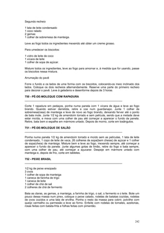 Segundo recheio

1 lata de leite condensado
1 coco ralado
2 gemas
1 colher de sobremesa de manteiga.

Leve ao fogo todos os ingredientes mexendo até obter um creme grosso.

Para umedecer os biscoitos:

1 vidro de leite de coco
1 xícara de leite
1 colher de sopa de açúcar.

Misture todos os ingredientes, leve ao fogo para amornar e, à medida que for usando, passe
os biscoitos nessa mistura.

Arrumação do pavê

Forre o fundo e os lados de uma forma com os biscoitos, colocando-os meio inclinado dos
lados. Coloque os dois recheios alternandamente. Reserve uma parte do primeiro recheio
para decorar o pavê. Leve à geladeira e desenforme depois de 3 horas.

750 - PÉ-DE-MOLEQUE COM RAPADURA
________________________________________________________________

Corte 1 rapadura em pedaços, ponha numa panela com 1 xícara de água e leve ao fogo
brando. Quando estiver derretida, retire e coe num guardanapo. Junte 1 colher de
sobremesa(rasa) de manteiga e leve de novo ao fogo brando, deixando ferver até o ponto
de bala mole. Junte 1/2 kg de amendoim torrado e sem película, sendo que a metade deve
estar moída, e mexa com uma colher de pau até começar a aparecer o fundo da panela.
Retire, bata bem e espalhe em mármore untado. Depois de morno, corte em losângulos.

751 - PÉ-DE-MOLEQUE DE SALÃO
________________________________________________________________

Ponha numa panela 1/2 kg de amendoim torrado e moído sem as películas, 1 lata de leite
condensado, 1 copo de leite de vaca, 26 colheres de sopa(bem cheias) de açúcar e 1 colher
de sopa(cheia) de manteiga. Misture bem e leve ao fogo, mexendo sempre, até começar a
aparecer o fundo da panela. Junte algumas gotas de limão, retire do fogo e bata sempre,
com uma colher de pau, até começar a açucarar. Despeje em mármore untado com
manteiga e, depois de frio, corte em tabletes.

752 - PEIXE BRASIL
________________________________________________________________

1/2 kg de peixe ensopado
3 ovos
1 colher de sopa de manteiga
1 caneca de farinha de trigo
1 caneca de leite
1 colher de chá de sal
2 colheres de chá de fermento

Bata as claras, as gemas, a manteiga, a farinha de trigo, o sal, o fermento e o leite. Bote um
pouco dessa massa num pirex, coloque o peixe catado, rodelas de batatas cozidas, rodelas
de ovos cozidos e uma lata de ervilha. Ponha o resto da massa para cobrir, polvilhe com
queijo vermelho ou parmesão e leve ao forno. Enfeite com rodelas de tomates, azeitonas,
rosas feitas com batata-frita e folhas feitas com pimentão.




                                                                                          242
 