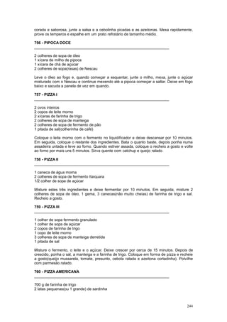 corada e saborosa, junte a salsa e a cebolinha picadas e as azeitonas. Mexa rapidamente,
prove os temperos e espalhe em um prato refratário de tamanho médio.

756 - PIPOCA DOCE
________________________________________________________________

2 colheres de sopa de óleo
1 xícara de milho de pipoca
1 xícara de chá de açúcar
2 colheres de sopa(rasas) de Nescau

Leve o óleo ao fogo e, quando começar a esquentar, junte o milho, mexa, junte o açúcar
misturado com o Nescau e continue mexendo até a pipoca começar a saltar. Deixe em fogo
baixo e sacuda a panela de vez em quando.

757 - PIZZA I
________________________________________________________________

2 ovos inteiros
2 copos de leite morno
2 xícaras de farinha de trigo
2 colheres de sopa de manteiga
2 colheres de sopa de fermento de pão
1 pitada de sal(colherinha de café)

Coloque o leite morno com o fermento no liquidificador e deixe descansar por 10 minutos.
Em seguida, coloque o restante dos ingredientes. Bata o quanto baste, depois ponha numa
assadeira untada e leve ao forno. Quando estiver assada, coloque o recheio a gosto e volte
ao forno por mais uns 5 minutos. Sirva quente com catchup e queijo ralado.

758 - PIZZA II
________________________________________________________________

1 caneca de água morna
2 colheres de sopa de fermento Itaiquara
1/2 colher de sopa de açúcar

Misture estes três ingredientes e deixe fermentar por 10 minutos. Em seguida, misture 2
colheres de sopa de óleo, 1 gema, 3 canecas(não muito cheias) de farinha de trigo e sal.
Recheio a gosto.

759 - PIZZA III
________________________________________________________________

1 colher de sopa fermento granulado
1 colher de sopa de açúcar
2 copos de farinha de trigo
1 copo de leite morno
3 colheres de sopa de manteiga derretida
1 pitada de sal

Misture o fermento, o leite e o açúcar. Deixe crescer por cerca de 15 minutos. Depois de
crescido, ponha o sal, a manteiga e a farinha de trigo. Coloque em forma de pizza e recheie
a gosto(queijo mussarela, tomate, presunto, cebola ralada e azeitona cortadinha). Polvilhe
com parmesão ralado.

760 - PIZZA AMERICANA
________________________________________________________________

700 g de farinha de trigo
2 latas pequenas(ou 1 grande) de sardinha



                                                                                       244
 