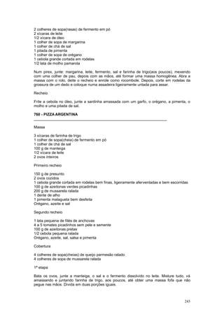 2 colheres de sopa(rasas) de fermento em pó
2 xícaras de leite
1/2 xícara de óleo
1 colher de sopa de margarina
1 colher de chá de sal
1 pitada de pimenta
1 colher de sopa de orégano
1 cebola grande cortada em rodelas
1/2 lata de molho pamarola

Num pirex, junte: margarina, leite, fermento, sal e farinha de trigo(aos poucos), mexendo
com uma colher de pau, depois com as mãos, até formar uma massa homogênea. Abra a
massa com o rolo, deite o recheio e enrole como rocombole. Depois, corte em rodelas da
grossura de um dedo e coloque numa assadeira ligeiramente untada para assar.

Recheio

Frite a cebola no óleo, junte a sardinha amassada com um garfo, o orégano, a pimenta, o
molho e uma pitada de sal.

760 - PIZZA ARGENTINA
________________________________________________________________

Massa

3 xícaras de farinha de trigo
1 colher de sopa(cheia) de fermento em pó
1 colher de chá de sal
100 g de manteiga
1/2 xícara de leite
2 ovos inteiros

Primeiro recheio

150 g de presunto
2 ovos cozidos
1 cebola grande cortada em rodelas bem finas, ligeiramente aferventadas e bem escorridas
100 g de azeitonas verdes picadinhas
200 g de mussarela ralada
1 dente de alho
1 pimenta malagueta bem desfeita
Orégano, azeite e sal

Segundo recheio

1 lata pequena de filés de anchovas
4 a 5 tomates picadinhos sem pele e semente
100 g de azeitonas pretas
1/2 cebola pequena ralada
Orégano, azeite, sal, salsa e pimenta

Cobertura

4 colheres de sopa(cheias) de queijo parmesão ralado
4 colheres de sopa de mussarela ralada

1ª etapa

Bata os ovos, junte a manteiga, o sal e o fermento dissolvido no leite. Misture tudo, vá
amassando e juntando farinha de trigo, aos poucos, até obter uma massa fofa que não
pegue nas mãos. Divida em duas porções iguais.



                                                                                      245
 