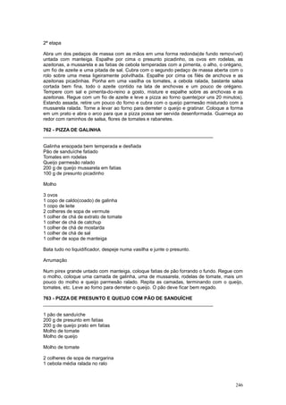 2ª etapa

Abra um dos pedaços de massa com as mãos em uma forma redonda(de fundo removível)
untada com manteiga. Espalhe por cima o presunto picadinho, os ovos em rodelas, as
azeitonas, a mussarela e as fatias de cebola temperadas com a pimenta, o alho, o orégano,
um fio de azeite e uma pitada de sal. Cubra com o segundo pedaço de massa aberta com o
rolo sobre uma mesa ligeiramente polvilhada. Espalhe por cima os filés de anchova e as
azeitonas picadinhas. Ponha em uma vasilha os tomates, a cebola ralada, bastante salsa
cortada bem fina, todo o azeite contido na lata de anchovas e um pouco de orégano.
Tempere com sal e pimenta-do-reino a gosto, misture e espalhe sobre as anchovas e as
azeitonas. Regue com um fio de azeite e leve a pizza ao forno quente(por uns 20 minutos).
Estando assada, retire um pouco do forno e cubra com o queijo parmesão misturado com a
mussarela ralada. Torne a levar ao forno para derreter o queijo e gratinar. Coloque a forma
em um prato e abra o arco para que a pizza possa ser servida desenformada. Guarneça ao
redor com raminhos de salsa, flores de tomates e rabanetes.

762 - PIZZA DE GALINHA
________________________________________________________________

Galinha ensopada bem temperada e desfiada
Pão de sanduíche fatiado
Tomates em rodelas
Queijo parmesão ralado
200 g de queijo mussarela em fatias
100 g de presunto picadinho

Molho

3 ovos
1 copo de caldo(coado) de galinha
1 copo de leite
2 colheres de sopa de vermute
1 colher de chá de extrato de tomate
1 colher de chá de catchup
1 colher de chá de mostarda
1 colher de chá de sal
1 colher de sopa de manteiga

Bata tudo no liquidificador, despeje numa vasilha e junte o presunto.

Arrumação

Num pirex grande untado com manteiga, coloque fatias de pão forrando o fundo. Regue com
o molho, coloque uma camada de galinha, uma de mussarela, rodelas de tomate, mais um
pouco do molho e queijo parmesão ralado. Repita as camadas, terminando com o queijo,
tomates, etc. Leve ao forno para derreter o queijo. O pão deve ficar bem regado.

763 - PIZZA DE PRESUNTO E QUEIJO COM PÃO DE SANDUÍCHE
________________________________________________________________

1 pão de sanduíche
200 g de presunto em fatias
200 g de queijo prato em fatias
Molho de tomate
Molho de queijo

Molho de tomate

2 colheres de sopa de margarina
1 cebola média ralada no ralo



                                                                                       246
 