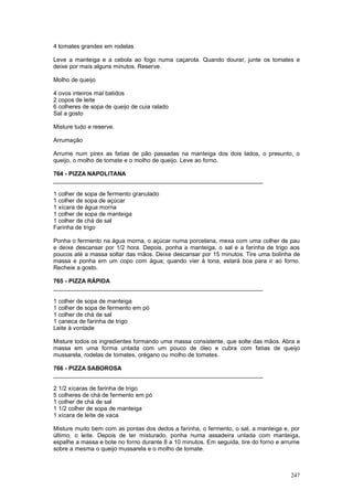 4 tomates grandes em rodelas

Leve a manteiga e a cebola ao fogo numa caçarola. Quando dourar, junte os tomates e
deixe por mais alguns minutos. Reserve.

Molho de queijo

4 ovos inteiros mal batidos
2 copos de leite
6 colheres de sopa de queijo de cuia ralado
Sal a gosto

Misture tudo e reserve.

Arrumação

Arrume num pirex as fatias de pão passadas na manteiga dos dois lados, o presunto, o
queijo, o molho de tomate e o molho de queijo. Leve ao forno.

764 - PIZZA NAPOLITANA
________________________________________________________________

1 colher de sopa de fermento granulado
1 colher de sopa de açúcar
1 xícara de água morna
1 colher de sopa de manteiga
1 colher de chá de sal
Farinha de trigo

Ponha o fermento na água morna, o açúcar numa porcelana, mexa com uma colher de pau
e deixe descansar por 1/2 hora. Depois, ponha a manteiga, o sal e a farinha de trigo aos
poucos até a massa soltar das mãos. Deixe descansar por 15 minutos. Tire uma bolinha de
massa e ponha em um copo com água; quando vier à tona, estará boa para ir ao forno.
Recheie a gosto.

765 - PIZZA RÁPIDA
________________________________________________________________

1 colher de sopa de manteiga
1 colher de sopa de fermento em pó
1 colher de chá de sal
1 caneca de farinha de trigo
Leite à vontade

Misture todos os ingredientes formando uma massa consistente, que solte das mãos. Abra a
massa em uma forma untada com um pouco de óleo e cubra com fatias de queijo
mussarela, rodelas de tomates, orégano ou molho de tomates.

766 - PIZZA SABOROSA
________________________________________________________________

2 1/2 xícaras de farinha de trigo
5 colheres de chá de fermento em pó
1 colher de chá de sal
1 1/2 colher de sopa de manteiga
1 xícara de leite de vaca

Misture muito bem com as pontas dos dedos a farinha, o fermento, o sal, a manteiga e, por
último, o leite. Depois de ter misturado, ponha numa assadeira untada com manteiga,
espalhe a massa e bote no forno durante 8 a 10 minutos. Em seguida, tire do forno e arrume
sobre a mesma o queijo mussarela e o molho de tomate.



                                                                                      247
 