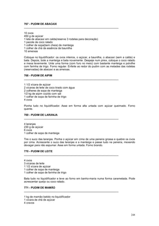 767 - PUDIM DE ABACAXI
________________________________________________________________

10 ovos
450 g de açúcar
1 lata de abacaxi em calda(reserve 3 rodelas para decoração)
1 pacote de coco ralado
1 colher de sopa(bem cheia) de manteiga
1 colher de chá de essência de baunilha
10 ameixas

Coloque no liquidificador: os ovos inteiros, o açúcar, a baunilha, o abacaxi (sem a calda) e
bata. Depois, bote a manteiga e bata novamente. Despeje num pirex, coloque o coco ralado
e mexa levemente. Unte uma forma (com furo no meio) com bastante manteiga e polvilhe
com farinha de trigo. Forno regular. Enfeite ao redor do pudim com as metades das rodelas
(reservadas) de abacaxi e as ameixas.

768 - PUDIM DE AIPIM
________________________________________________________________

1 1/2 xícara de açúcar
2 xícaras de leite de coco tirado com água
2 colheres de sopa de manteiga
1/2 kg de aipim cozido com sal
1 colher de sopa de farinha de trigo
4 ovos

Ponha tudo no liquidificador. Asse em forma alta untada com açúcar queimado. Forno
quente.

769 - PUDIM DE LARANJA
________________________________________________________________

4 laranjas
230 g de açúcar
6 ovos
1 colher de sopa de manteiga

Tire o suco das laranjas. Ponha o açúcar em cima de uma peneira grossa e quebre os ovos
por cima. Acrescente o suco das laranjas e a manteiga e passe tudo na peneira, mexendo
devagar para não espumar. Asse em forma untada. Forno brando.

770 - PUDIM DE LEITE
________________________________________________________________

4 ovos
3 xícaras de leite
1 1/2 xícara de açúcar
1 colher de sopa de manteiga
1 colher de sopa de farinha de trigo

Bata tudo no liquidificador e leve ao forno em banho-maria numa forma caramelada. Pode
acrescentar queijo ou coco ralado.

771 - PUDIM DE MAMÃO
________________________________________________________________

1 kg de mamão batido no liquidificador
1 xícara de chá de açúcar
4 cravos



                                                                                        248
 