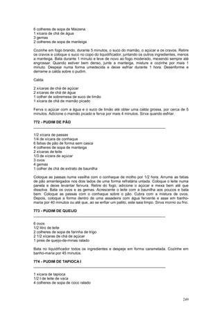 6 colheres de sopa de Maizena
1 xícara de chá de água
3 gemas
2 colheres de sopa de manteiga

Cozinhe em fogo brando, durante 5 minutos, o suco do mamão, o açúcar e os cravos. Retire
os cravos e coloque o suco no copo do liquidificador, juntando os outros ingredientes, menos
a manteiga. Bata durante 1 minuto e leve de novo ao fogo moderado, mexendo sempre até
engrossar. Quando estiver bem denso, junte a manteiga, misture e cozinhe por mais 1
minuto. Despeje numa forma umedecida e deixe esfriar durante 1 hora. Desenforme e
derrame a calda sobre o pudim.

Calda

2 xícaras de chá de açúcar
2 xícaras de chá de água
1 colher de sobremesa de suco de limão
1 xícara de chá de mamão picado

Ferva o açúcar com a água e o suco de limão até obter uma calda grossa, por cerca de 5
minutos. Adicione o mamão picado e ferva por mais 4 minutos. Sirva quando esfriar.

772 - PUDIM DE PÃO
________________________________________________________________

1/2 xícara de passas
1/4 de xícara de conhaque
6 fatias de pão de forma sem casca
4 colheres de sopa de manteiga
2 xícaras de leite
1/3 de xícara de açúcar
3 ovos
4 gemas
1 colher de chá de extrato de baunilha

Coloque as passas numa vasilha com o conhaque de molho por 1/2 hora. Arrume as fatias
de pão amanteigados nos dois lados de uma forma refratária untada. Coloque o leite numa
panela e deixe levantar fervura. Retire do fogo, adicione o açúcar e mexa bem até que
dissolva. Bata os ovos e as gemas. Acrescente o leite com a baunilha aos poucos e bata
bem. Coloque as passas com o conhaque sobre o pão. Cubra com a mistura de ovos.
Depois, coloque a forma dentro de uma assadeira com água fervente e asse em banho-
maria por 40 minutos ou até que, ao se enfiar um palito, este saia limpo. Sirva morno ou frio.

773 - PUDIM DE QUEIJO
________________________________________________________________

6 ovos
1/2 litro de leite
2 colheres de sopa de farinha de trigo
2 1/2 xícaras de chá de açúcar
1 pires de queijo-de-minas ralado

Bata no liquidificador todos os ingredientes e despeje em forma caramelada. Cozinhe em
banho-maria por 45 minutos.

774 - PUDIM DE TAPIOCA I
________________________________________________________________

1 xícara de tapioca
1/2 l de leite de vaca
4 colheres de sopa de coco ralado



                                                                                          249
 