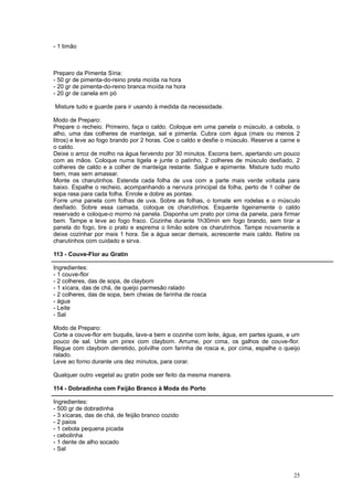 - 1 limão



Preparo da Pimenta Síria:
- 50 gr de pimenta-do-reino preta moída na hora
- 20 gr de pimenta-do-reino branca moída na hora
- 20 gr de canela em pó

Misture tudo e guarde para ir usando à medida da necessidade.

Modo de Preparo:
Prepare o recheio. Primeiro, faça o caldo. Coloque em uma panela o músculo, a cebola, o
alho, uma das colheres de manteiga, sal e pimenta. Cubra com água (mais ou menos 2
litros) e leve ao fogo brando por 2 horas. Coe o caldo e desfie o músculo. Reserve a carne e
o caldo.
Deixe o arroz de molho na água fervendo por 30 minutos. Escorra bem, apertando um pouco
com as mãos. Coloque numa tigela e junte o patinho, 2 colheres de músculo desfiado, 2
colheres de caldo e a colher de manteiga restante. Salgue e apimente. Misture tudo muito
bem, mas sem amassar.
Monte os charutinhos. Estenda cada folha de uva com a parte mais verde voltada para
baixo. Espalhe o recheio, acompanhando a nervura principal da folha, perto de 1 colher de
sopa rasa para cada folha. Enrole e dobre as pontas.
Forre uma panela com folhas de uva. Sobre as folhas, o tomate em rodelas e o músculo
desfiado. Sobre essa camada, coloque os charutinhos. Esquente ligeiramente o caldo
reservado e coloque-o morno na panela. Disponha um prato por cima da panela, para firmar
bem. Tampe e leve ao fogo fraco. Cozinhe durante 1h30min em fogo brando, sem tirar a
panela do fogo, tire o prato e esprema o limão sobre os charutinhos. Tampe novamente e
deixe cozinhar por mais 1 hora. Se a água secar demais, acrescente mais caldo. Retire os
charutinhos com cuidado e sirva.

113 - Couve-Flor au Gratin

Ingredientes:
- 1 couve-flor
- 2 colheres, das de sopa, de claybom
- 1 xícara, das de chá, de queijo parmesão ralado
- 2 colheres, das de sopa, bem cheias de farinha de rosca
- água
- Leite
- Sal

Modo de Preparo:
Corte a couve-flor em buquês, lave-a bem e cozinhe com leite, água, em partes iguais, e um
pouco de sal. Unte um pirex com claybom. Arrume, por cima, os galhos de couve-flor.
Regue com claybom derretido, polvilhe com farinha de rosca e, por cima, espalhe o queijo
ralado.
Leve ao forno durante uns dez minutos, para corar.

Qualquer outro vegetal au gratin pode ser feito da mesma maneira.

114 - Dobradinha com Feijão Branco à Moda do Porto

Ingredientes:
- 500 gr de dobradinha
- 3 xícaras, das de chá, de feijão branco cozido
- 2 paios
- 1 cebola pequena picada
- cebolinha
- 1 dente de alho socado
- Sal



                                                                                         25
 