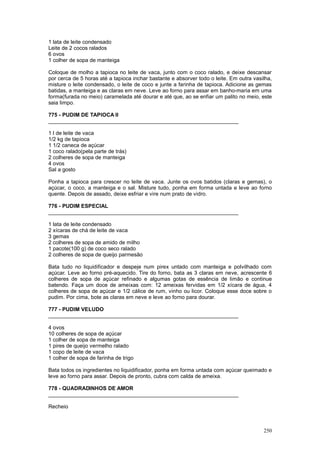 1 lata de leite condensado
Leite de 2 cocos ralados
6 ovos
1 colher de sopa de manteiga

Coloque de molho a tapioca no leite de vaca, junto com o coco ralado, e deixe descansar
por cerca de 5 horas até a tapioca inchar bastante e absorver todo o leite. Em outra vasilha,
misture o leite condensado, o leite de coco e junte a farinha de tapioca. Adicione as gemas
batidas, a manteiga e as claras em neve. Leve ao forno para assar em banho-maria em uma
forma(furada no meio) caramelada até dourar e até que, ao se enfiar um palito no meio, este
saia limpo.

775 - PUDIM DE TAPIOCA II
________________________________________________________________

1 l de leite de vaca
1/2 kg de tapioca
1 1/2 caneca de açúcar
1 coco ralado(pela parte de trás)
2 colheres de sopa de manteiga
4 ovos
Sal a gosto

Ponha a tapioca para crescer no leite de vaca. Junte os ovos batidos (claras e gemas), o
açúcar, o coco, a manteiga e o sal. Misture tudo, ponha em forma untada e leve ao forno
quente. Depois de assado, deixe esfriar e vire num prato de vidro.

776 - PUDIM ESPECIAL
________________________________________________________________

1 lata de leite condensado
2 xícaras de chá de leite de vaca
3 gemas
2 colheres de sopa de amido de milho
1 pacote(100 g) de coco seco ralado
2 colheres de sopa de queijo parmesão

Bata tudo no liquidificador e despeje num pirex untado com manteiga e polvilhado com
açúcar. Leve ao forno pré-aquecido. Tire do forno, bata as 3 claras em neve, acrescente 6
colheres de sopa de açúcar refinado e algumas gotas de essência de limão e continue
batendo. Faça um doce de ameixas com: 12 ameixas fervidas em 1/2 xícara de água, 4
colheres de sopa de açúcar e 1/2 cálice de rum, vinho ou licor. Coloque esse doce sobre o
pudim. Por cima, bote as claras em neve e leve ao forno para dourar.

777 - PUDIM VELUDO
________________________________________________________________

4 ovos
10 colheres de sopa de açúcar
1 colher de sopa de manteiga
1 pires de queijo vermelho ralado
1 copo de leite de vaca
1 colher de sopa de farinha de trigo

Bata todos os ingredientes no liquidificador, ponha em forma untada com açúcar queimado e
leve ao forno para assar. Depois de pronto, cubra com calda de ameixa.

778 - QUADRADINHOS DE AMOR
________________________________________________________________

Recheio



                                                                                         250
 