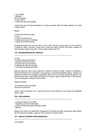 1 coco ralado
1 abacaxi
800 g de açúcar
5 ovos inteiros
1 colher de sopa de manteiga

Junte tudo e leve ao fogo até aparecer o fundo da panela. Retire do fogo, espalhe num prato
e deixe esfriar.

Massa

4 xícaras de farinha de trigo
3 ovos
3 xícaras de açúcar fino
3 colheres de sopa de manteiga
1 colher de chá de fermento

Amasse até poder abrir com um rolo ou com a mão. Divida em duas partes e com uma forre
o tabuleiro. Deite o recheio e cubra com o resto da massa. Pincele com gema, coloque no
forno quente e deixe corar bem. Corte quando estiver bem frio.

779 - QUADRADINHOS DE LARANJA
________________________________________________________________

3 ovos
8 colheres de sopa de açúcar
1 caneca de farinha de trigo
1/2 caneca de suco de laranja
2 colheres de sopa de manteiga
1 1/2 colher de chá de fermento

Bata as claras em neve, junte as gemas, o açúcar e continue a bater. Coloque a manteiga, a
farinha peneirada com o fermento e, aos poucos, o suco de laranja(sem água). Coloque em
assadeira untada com manteiga e polvilhada. Asse em forno quente. Depois de assado, vire
ainda quente sobre uma toalha polvilhada com açúcar, jogue o glacê sobre o bolo quente,
corte em pedaços e coloque em forminhas.

Glacê de laranja

1/2 caneca de suco de laranja
Açúcar fino suficiente

Junte o suco de laranja com o açúcar até formar uma pasta fina que possa ser espalhada
sobre o bolo.

780 - QUEIJADINHA
________________________________________________________________

1 xícara de chá de coco ralado
1 lata(200 g) de leite condensado
1 colher de sopa de queijo parmesão ralado
2 gemas

Misture bem todos os ingredientes. Despeje em forminhas de papel, que devem estar dentro
de forminhas de empada, e asse em forno quente em banho-maria.

781 - QUEIJO CASEIRO PARA SANDUÍCHE
________________________________________________________________

1/2 l de leite



                                                                                       251
 