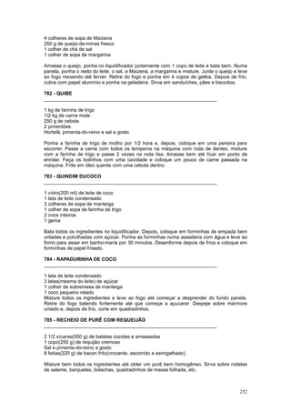 4 colheres de sopa de Maizena
250 g de queijo-de-minas fresco
1 colher de chá de sal
1 colher de sopa de margarina

Amasse o queijo, ponha no liquidificador juntamente com 1 copo de leite e bata bem. Numa
panela, ponha o resto do leite, o sal, a Maizena, a margarina e misture. Junte o queijo e leve
ao fogo mexendo até ferver. Retire do fogo e ponha em 4 copos de geléia. Depois de frio,
cubra com papel alumínio e ponha na geladeira. Sirva em sanduíches, pães e biscoitos.

782 - QUIBE
________________________________________________________________

1 kg de farinha de trigo
1/2 kg de carne mole
250 g de cebola
2 pimentões
Hortelã, pimenta-do-reino e sal a gosto

Ponha a farinha de trigo de molho por 1/2 hora e, depois, coloque em uma peneira para
escorrer. Passe a carne com todos os temperos na máquina com roda de dentes, misture
com a farinha de trigo e passe 2 vezes na roda lisa. Amasse bem até ficar em ponto de
enrolar. Faça os bolinhos com uma cavidade e coloque um pouco de carne passada na
máquina. Frite em óleo quente com uma cebola dentro.

783 - QUINDIM DUCOCO
________________________________________________________________

1 vidro(200 ml) de leite de coco
1 lata de leite condensado
3 colheres de sopa de manteiga
1 colher de sopa de farinha de trigo
2 ovos inteiros
1 gema

Bata todos os ingredientes no liquidificador. Depois, coloque em forminhas de empada bem
untadas e polvilhadas com açúcar. Ponha as forminhas numa assadeira com água e leve ao
forno para assar em banho-maria por 30 minutos. Desenforme depois de frios e coloque em
forminhas de papel frisado.

784 - RAPADURINHA DE COCO
________________________________________________________________

1 lata de leite condensado
3 latas(mesma do leite) de açúcar
1 colher de sobremesa de manteiga
1 coco pequeno ralado
Misture todos os ingredientes e leve ao fogo até começar a desprender do fundo panela.
Retire do fogo batendo fortemente até que começe a açucarar. Despeje sobre mármore
untado e, depois de frio, corte em quadradinhos.

785 - RECHEIO DE PURÊ COM REQUEIJÃO
________________________________________________________________

2 1/2 xícaras(550 g) de batatas cozidas e amassadas
1 copo(250 g) de requijão cremoso
Sal e pimenta-do-reino a gosto
8 fatias(220 g) de bacon frito(crocante, escorrido e esmigalhado)

Misture bem todos os ingredientes até obter um purê bem homogêneo. Sirva sobre rodelas
de salame, barquetes, bolachas, quadradinhos de massa folhada, etc.



                                                                                          252
 