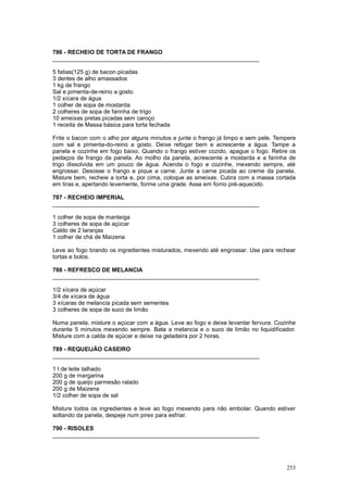 786 - RECHEIO DE TORTA DE FRANGO
________________________________________________________________

5 fatias(125 g) de bacon picadas
3 dentes de alho amassados
1 kg de frango
Sal e pimenta-de-reino a gosto
1/2 xícara de água
1 colher de sopa de mostarda
2 colheres de sopa de farinha de trigo
10 ameixas pretas picadas sem caroço
1 receita de Massa básica para torta fechada

Frite o bacon com o alho por alguns minutos e junte o frango já limpo e sem pele. Tempere
com sal e pimenta-do-reino a gosto. Deixe refogar bem e acrescente a água. Tampe a
panela e cozinhe em fogo baixo. Quando o frango estiver cozido, apague o fogo. Retire os
pedaços de frango da panela. Ao molho da panela, acrescente a mostarda e a farinha de
trigo dissolvida em um pouco de água. Acenda o fogo e cozinhe, mexendo sempre, até
engrossar. Desosse o frango e pique a carne. Junte a carne picada ao creme da panela.
Misture bem, recheie a torta e, por cima, coloque as ameixas. Cubra com a massa cortada
em tiras e, apertando levemente, forme uma grade. Asse em forno pré-aquecido.

787 - RECHEIO IMPERIAL
________________________________________________________________

1 colher de sopa de manteiga
3 colheres de sopa de açúcar
Caldo de 2 laranjas
1 colher de chá de Maizena

Leve ao fogo brando os ingredientes misturados, mexendo até engrossar. Use para rechear
tortas e bolos.

788 - REFRESCO DE MELANCIA
________________________________________________________________

1/2 xícara de açúcar
3/4 de xícara de água
3 xícaras de melancia picada sem sementes
3 colheres de sopa de suco de limão

Numa panela, misture o açúcar com a água. Leve ao fogo e deixe levantar fervura. Cozinhe
durante 5 minutos mexendo sempre. Bata a melancia e o suco de limão no liquidificador.
Misture com a calda de açúcar e deixe na geladeira por 2 horas.

789 - REQUEIJÃO CASEIRO
________________________________________________________________

1 l de leite talhado
200 g de margarina
200 g de queijo parmesão ralado
200 g de Maizena
1/2 colher de sopa de sal

Misture todos os ingredientes e leve ao fogo mexendo para não embolar. Quando estiver
soltando da panela, despeje num pirex para esfriar.

790 - RISOLES
________________________________________________________________




                                                                                     253
 