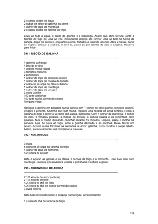 2 xícaras de chá de água
2 cubos de caldo de galinha ou carne
1 colher de sopa de manteiga
2 xícaras de chá de farinha de trigo

Leve ao fogo a água, o caldo de galinha e a manteiga. Assim que abrir fervura, junte a
farinha de trigo de uma só vez, misturando sempre até formar uma só bola no fundo da
panela. Jogue na pedra e, enquanto quente, trabalhe-a, usando um rolo. Abra a massa, corte
os risoles, coloque o recheio, monte-os, passe-os por farinha de pão e empane. Reserve
para fritar.

791 - RISOTO DE GALINHA
________________________________________________________________

1 galinha ou frango
1 lata de ervilha
1 cebola média ralada
3 tomates maduros
2 pimentões
1 colher de sopa de tempero caseiro
1 colher de sopa de massa de tomate
2 colheres de sopa de óleo ou banha
1 colher de sopa de manteiga
1 colher de sopa de vinagre
2 ovos cozidos
100 g de azeitonas
100 g de queijo parmesão ralado
Tempero verde

Refogue a galinha em pedaços numa panela com 1 colher de óleo quente, tempero caseiro,
vinagre e pimenta. Cozinhe até ficar macia. Prepare uma receita de arroz simples. Retire a
galinha do fogo e remova a carne dos ossos, desfiando. Com 1 colher de manteiga, 1 colher
de óleo, 3 tomates picados, a massa de tomate, a cebola ralada e os pimentões bem
picados, faça o molho deixando cozinhar durante 15 minutos. Depois, passe o molho na
peneira. Leve de novo ao fogo, junte a galinha desfiada e as ervilhas. Deixe ferver um
pouco. Arrume numa travessa as camadas de arroz, galinha, ovos cozidos e queijo ralado.
Assim, sucessivamente, até completar a travessa.

792 - ROCOMBOLE
________________________________________________________________

3 ovos
5 colheres de sopa de farinha de trigo
1 colher de sopa de fermento
1/2 xícara de açúcar

Bata o açúcar, as gemas e as claras, a farinha de trigo e o fermento - não leva leite nem
manteiga. Coloque em assadeira untada e polvilhada. Recheie a gosto.

793 - ROCOMBOLE DE ARROZ
________________________________________________________________

2 1/2 xícaras de arroz (sobras)
2 1/2 xícaras de leite
1/2 xícara de chá de óleo
1/2 xícara de chá de queijo parmesão ralado
3 ovos inteiros

Bata tudo no liquidificador e despeje numa tigela, acrescentando:

1 xícara de chá de farinha de trigo



                                                                                      254
 