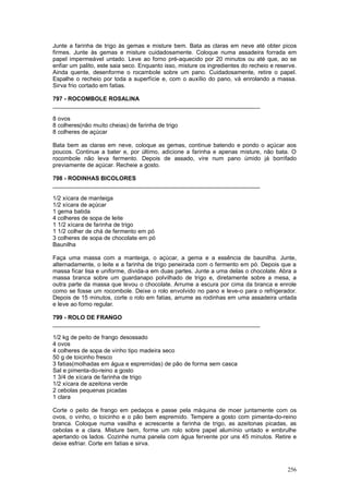 Junte a farinha de trigo às gemas e misture bem. Bata as claras em neve até obter picos
firmes. Junte às gemas e misture cuidadosamente. Coloque numa assadeira forrada em
papel impermeável untado. Leve ao forno pré-aquecido por 20 minutos ou até que, ao se
enfiar um palito, este saia seco. Enquanto isso, misture os ingredientes do recheio e reserve.
Ainda quente, desenforme o rocambole sobre um pano. Cuidadosamente, retire o papel.
Espalhe o recheio por toda a superfície e, com o auxílio do pano, vá enrolando a massa.
Sirva frio cortado em fatias.

797 - ROCOMBOLE ROSALINA
________________________________________________________________

8 ovos
8 colheres(não muito cheias) de farinha de trigo
8 colheres de açúcar

Bata bem as claras em neve, coloque as gemas, continue batendo e pondo o açúcar aos
poucos. Continue a bater e, por último, adicione a farinha e apenas misture, não bata. O
rocombole não leva fermento. Depois de assado, vire num pano úmido já borrifado
previamente de açúcar. Recheie a gosto.

798 - RODINHAS BICOLORES
________________________________________________________________

1/2 xícara de manteiga
1/2 xícara de açúcar
1 gema batida
4 colheres de sopa de leite
1 1/2 xícara de farinha de trigo
1 1/2 colher de chá de fermento em pó
3 colheres de sopa de chocolate em pó
Baunilha

Faça uma massa com a manteiga, o açúcar, a gema e a essência de baunilha. Junte,
alternadamente, o leite e a farinha de trigo peneirada com o fermento em pó. Depois que a
massa ficar lisa e uniforme, divida-a em duas partes. Junte a uma delas o chocolate. Abra a
massa branca sobre um guardanapo polvilhado de trigo e, diretamente sobre a mesa, a
outra parte da massa que levou o chocolate. Arrume a escura por cima da branca e enrole
como se fosse um rocombole. Deixe o rolo envolvido no pano e leve-o para o refrigerador.
Depois de 15 minutos, corte o rolo em fatias, arrume as rodinhas em uma assadeira untada
e leve ao forno regular.

799 - ROLO DE FRANGO
________________________________________________________________

1/2 kg de peito de frango desossado
4 ovos
4 colheres de sopa de vinho tipo madeira seco
50 g de toicinho fresco
3 fatias(molhadas em água e espremidas) de pão de forma sem casca
Sal e pimenta-do-reino a gosto
1 3/4 de xícara de farinha de trigo
1/2 xícara de azeitona verde
2 cebolas pequenas picadas
1 clara

Corte o peito de frango em pedaços e passe pela máquina de moer juntamente com os
ovos, o vinho, o toicinho e o pão bem espremido. Tempere a gosto com pimenta-do-reino
branca. Coloque numa vasilha e acrescente a farinha de trigo, as azeitonas picadas, as
cebolas e a clara. Misture bem, forme um rolo sobre papel alumínio untado e embrulhe
apertando os lados. Cozinhe numa panela com água fervente por uns 45 minutos. Retire e
deixe esfriar. Corte em fatias e sirva.



                                                                                          256
 