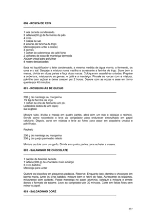 800 - ROSCA DE REIS
________________________________________________________________

1 lata de leite condensado
2 tabletes(30 g) de fermento de pão
4 ovos
1 pitada de sal
8 xícaras de farinha de trigo
Manteiga(para untar a rosca)
3 gemas
1 colher de sobremesa de café forte
2 colheres de sopa de manteiga derretida
Açúcar cristal para polvilhar
8 nozes descascadas

Bata no liquidificador o leite condensado, a mesma medida de água morna, o fermento, os
ovos e o sal. Despeje a mistura numa vasilha e acrescente a farinha de trigo. Sove bem a
massa, divida em duas partes e faça duas roscas. Coloque em assadeiras untadas. Prepare
a cobertura, misturando as gemas, o café e a manteiga. Pincele as roscas com a mistura,
polvilhe com açúcar e deixe crescer por 2 horas. Decore com as nozes e asse em forno
quente por 40 minutos.

801 - ROSQUINHAS DE QUEIJO
________________________________________________________________

200 g de manteiga ou margarina
1/2 kg de farinha de trigo
1 colher de chá de fermento em pó
Leite(dois dedos de um copo)
Sal a gosto

Misture tudo, divida a massa em quatro partes, abra com um rolo e coloque o recheio.
Enrole como rocombole e leve ao congelador para endurecer embrulhado em papel
celofane. Depois, corte em rodelas e leve ao forno para assar em assadeira untada e
polvilhada.

Recheio

200 g de manteiga ou margarina
200 g de queijo parmesão ralado

Misture os dois com um garfo. Divida em quatro partes para recheiar a massa.

802 - SALAMINHO DE CHOCOLATE
________________________________________________________________

1 pacote de biscoito de leite
1 tablete(200 g) de chocolate meio amargo
2 ovos batidos
Manteiga para untar

Quebre os biscoitos em pequenos pedaços. Reserve. Enquanto isso, derreta o chocolate em
banho-maria, junte os ovos batidos, misture bem e retire do fogo. Acrescente os biscoitos,
misturando com cuidado. Passe manteiga no papel alumínio, coloque a mistura e enrole
dando o formato de salame. Leve ao congelador por 30 minutos. Corte em fatias finas sem
retirar o papel.

803 - SALGADINHO DORÉ
________________________________________________________________




                                                                                      257
 