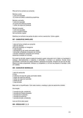 Pão de forma cortado ao comprido.

Recheio verde
1 vidro de requeijão
1/2 xícara de salsa e cebolinha picadinhas

Recheio vermelho
1 vidro de requeijão
1/2 xícara de catchup picante
1 colher de sopa de mostarda

Recheio amarelo
1 vidro de requeijão
3 ovos cozidos picados
Sal e pimenta a gosto

Distribua os recheios nas partes do pão e arme o sanduíche. Corte a gosto.

807 - SANDUÍCHE ENROLADO
________________________________________________________________

1 pão de forma cortado ao comprido
1 lata de salsicha
250 g de manteiga ou margarina
1 copo de leite
1 pacote(220 g) de queijo parmesão ralado
1 pimentão cortado(ao comprido) em tirinhas
1 tomate cortado(ao comprido) em tirinhas
Azeitonas cortadas em tirinhas

Em cada tira de pão, passe a pasta de queijo(o queijo misturado com o leite e a manteiga) e
coloque, alternadamente, a salsicha, o pimentão, o tomate e a azeitona. Enrole como
rocombole e embrulhe em papel celofane, apertando as pontas. Prepare tira por tira de pão.
Depois de todas preparadas, coloque no congelador e, na hora de preparar a bandeja, corte
em rodelas.

808 - SANDUÍCHE MARINALVA
________________________________________________________________

1 pão de sanduíche
2 ovos
2 colheres de sopa de queijo parmesão ralado
1 colher de sopa de catchup
1 colher de sopa de maionese
1 pitada de sal
1 copo de leite

Bata tudo no liquidificador. Com esta mistura, umedeça o pão de sanduíche cortado.

Arrumação

1 camada de pão umedecido
1 camada de frango ensopado
1 camada de mussarela
1 camada de presunto
1 camada de pão umedecido

Leve ao forno para assar.

809 - SEQUILHOS 1, 2, 3
________________________________________________________________



                                                                                       259
 