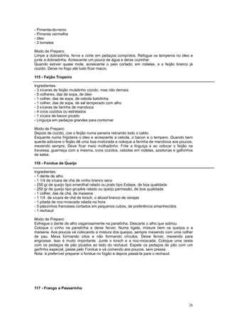 - Pimenta-do-reino
- Pimenta vermelha
- óleo
- 2 tomates

Modo de Preparo:
Limpe a dobradinha, ferva e corte em pedaços compridos. Refogue os temperos no óleo e
junte a dobradinha. Acrescente um pouco de água e deixe cozinhar.
Quando estiver quase mole, acrescente o paio cortado, em rodelas, e o feijão branco já
cozido. Deixe no fogo até tudo ficar macio.

115 - Feijão Tropeiro

Ingredientes:
- 3 xícaras de feijão mulatinho cozido, mas não demais
- 5 colheres, das de sopa, de óleo
- 1 colher, das de sopa, de cebola batidinha
- 1 colher, das de sopa, de sal temperado com alho
- 3 xícaras de farinha de mandioca
- 4 ovos cozidos ou estrelados
- 1 xícara de bacon picado
- Linguiça em pedaços grandes para contornar

Modo de Preparo:
Depois de cozido, coe o feijão numa peneira retirando todo o caldo.
Esquente numa frigideira o óleo e acrescente a cebola, o bacon e o tempero. Quando bem
quente adicione o feijão dê uma boa misturada e coloque a farinha de mandioca aos poucos,
mexendo sempre. Deve ficar meio molhadinho. Frite a linguiça e ao colocar o feijão na
travessa, guarneça com a mesma, ovos cozidos, cebolas em rodelas, azeitonas e galhinhos
de salsa.

116 - Fondue de Queijo

Ingredientes:
- 1 dente de alho
- 1 1/4 de xícara de chá de vinho branco seco
- 250 gr de queijo tipo ementhal ralado ou prato tipo Estepe, de boa qualidade
- 250 gr de queijo tipo gruyêre ralado ou queijo parmesão, de boa qualidade
- 1 colher, das de chá, de maisena
- 1 1/4 de xícara de chá de kirsch, o álcool branco de cerejas
- 1 pitada de noz-moscada ralada na hora
- 5 pãezinhos franceses cortados em pequenos cubos, de preferência amanhecidos
- 1 rechaud

Modo de Preparo:
Esfregue o dente de alho vagarosamente na panelinha. Descarte o alho que sobrou.
Coloque o vinho na panelinha e deixe ferver. Numa tigela, misture bem os queijos e a
maisena. Aos poucos vá colocando a mistura dos queijos, sempre mexendo com uma colher
de pau. Mexa formando oitos e não formando círculos. Deixe ferver, mexendo para
engrossar. Isso é muito importante. Junte o kirsch e a noz-moscada. Coloque uma cesta
com os pedaços de pão picados ao lado do rechaud. Espete os pedaços de pão com um
garfinho especial, passe pelo Fondue e vá comendo aos poucos, sem pressa.
Nota: é preferível preparar o fondue no fogão e depois passá-la para o rechaud.




117 - Frango a Passarinho



                                                                                      26
 
