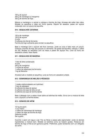 100 g de açúcar
200 g de manteiga ou margarina
300 g de farinha de trigo

Misture a manteiga e o açúcar e coloque a farinha de trigo. Amasse até soltar das mãos.
Modele os sequilhos e asse em forno quente. Depois de assados, passe em açúcar
misturado com um pouco de baunilha.

810 - SEQUILHOS CATARINA
________________________________________________________________

100 g de manteiga
100 g de açúcar
2 ovos
2 colheres de chá de fermento
Farinha de trigo suficiente para enrolar os sequilhos

Bata a manteiga com o açúcar até ficar cremosa. Junte os ovos e bata mais um pouco.
Coloque a farinha de trigo aos poucos e o fermento. Se gostar de baunilha, coloque 1 colher
de chá. Modele os sequilhos com as mãos e passe em açúcar fino. Leve ao forno em
assadeira untada. Assa rápido.

811 - SEQUILHOS DE MAIZENA
________________________________________________________________

1 lata de leite condensado
4 ovos
200 g de margarina
1 xícara de açúcar
1 colher de sopa(rasa) de fermento
1 kg de Maizena

Amasse tudo e modele os sequilhos. Leve ao forno em assadeira untada.

812 - SOBREMESA DE MELÃO E PÊSSEGO
________________________________________________________________

1 melão médio(rodelado em bolinhas)
1 lata de pêssegos
2 colheres de sopa de açúcar
2 colheres de sopa de leite em pó
2 colheres de sopa de farinha láctea

Bata o pêssego com a calda e bote sobre as bolinhas de melão. Sirva com a mistura do leite
com o açúcar e a farinha láctea.

813 - SONHOS DE AIPIM
________________________________________________________________

1/2 kg de aipim
1 ovo inteiro
1 colher de sobremesa de manteiga
1 colher de sopa de farinha de trigo
Salsinha picada
Sal a gosto

Cozinhe o aipim em água e sal. Tire as fibras e passe pelo espremedor. Junte os demais
ingredientes e misture bem. Modele os bolinhos como se fossem quibes. Passe-os em
farinha de trigo e frite-os em gordura quente. Preferindo, pode recheá-los com um refogado
de carne.



                                                                                       260
 