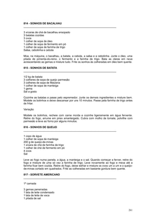 814 - SONHOS DE BACALHAU
________________________________________________________________

3 xícaras de chá de bacalhau ensopado
3 batatas cozidas
3 ovos
1 colher de sopa de óleo
1 colher de sopa de fermento em pó
1 colher de sopa de farinha de trigo
Salsa, cebolinha e cebola

Moa, na máquina, o bacalhau, a batata, a cebola, a salsa e a cebolinha. Junte o óleo, uma
pitada de pimenta-do-reino, o fermento e a farinha de trigo. Bata as claras em neve
acrescentando as gemas e misture tudo. Frite os sonhos às colheradas em óleo bem quente.

815 - SONHOS DE BATATA
________________________________________________________________

1/2 kg de batata
3 colheres de sopa de queijo parmesão
3 colheres de sopa de Maizena
1 colher de sopa de manteiga
1 gema
Sal a gosto

Cozinhe as batatas e passe pelo espremedor. Junte os demais ingredientes e misture bem.
Modele os bolinhos e deixe descansar por uns 10 minutos. Passe pela farinha de trigo antes
de fritar.

Variação

Modele os bolinhos, recheie com carne moída e cozinhe ligeiramente em água fervente.
Retire do fogo, arrume em pirex amanteigado. Cubra com molho de tomate, polvilhe com
parmesão e leve ao forno por alguns minutos.

816 - SONHOS DE QUEIJO
________________________________________________________________

1 copo de água
1 colher de sopa de manteiga
200 g de queijo-de-minas
1 xícara de chá de farinha de trigo
1 colher de chá de fermento em pó
4 ovos
Sal

Leve ao fogo numa panela, a água, a manteiga e o sal. Quando começar a ferver, retire do
fogo e misture de uma só vez a farinha de trigo. Leve novamente ao fogo e mexa até a
farinha ficar bem cozida. Retire do fogo, deixe esfriar e misture os ovos um a um e o queijo-
de-minas cortado em quadrados. Frite as colheradas em bastante gordura bem quente.

817 - SORVETE AMERICANO
________________________________________________________________

1ª camada

3 gemas peneiradas
1 lata de leite condensado
1 lata de leite de vaca
1 pitada de sal



                                                                                         261
 