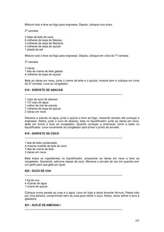 Misture tudo e leve ao fogo para engrossar. Depois, coloque num pirex.

2ª camada

2 latas de leite de vaca
6 colheres de sopa de Nescau
3 colheres de sopa de Maizena
4 colheres de sopa de açúcar
1 pitada de sal

Misture tudo e leve ao fogo para engrossar. Depois, coloque em cima da 1ª camada.

3ª camada

3 claras
1 lata de creme de leite gelado
4 colheres de sopa de açúcar

Bata as claras em neve, junte o creme de leite e o açúcar, misture bem e coloque em cima
da 2ª camada. Leve ao congelador.

818 - SORVETE DE ABACAXI
________________________________________________________________

1 copo de suco de abacaxi
1 1/2 copo de água
1 colher de chá de araruta
7 colheres de sopa de açúcar
2 claras em neve

Dissolva a araruta na água, junte o açúcar e leve ao fogo, mexendo sempre até começar a
engrossar. Retire, junte o suco de abacaxi, bata no liquidificador, junte as claras em neve,
deite em forma e leve ao congelador. Quando começar a endurecer, torne a bater no
liquidificador. Leve novamente ao congelador para tomar o ponto de sorvete.

819 - SORVETE DE COCO
________________________________________________________________

1 lata de leite condensado
A mesma medida de leite de coco
1 lata de creme de leite
3 claras em neve

Bata todos os ingredientes no liquidificador, acrescente as claras em neve e leve ao
congelador. Querendo, adicione raspas de coco. Remexa o sorvete de vez em quando com
um garfo para que gele por igual.

820 - SUCO DE UVA
________________________________________________________________

1 kg de uva
4 xícaras de água
1 xícara de açúcar

Coloque numa panela as uvas e a água. Leve ao fogo e deixe levantar fervura. Passe tudo
por uma peneira, comprimindo bem as uvas para retirar o suco. Adoce, deixe esfriar e leve à
geladeira.

821 - SUFLÊ DE AMEIXAS I
________________________________________________________________



                                                                                        262
 