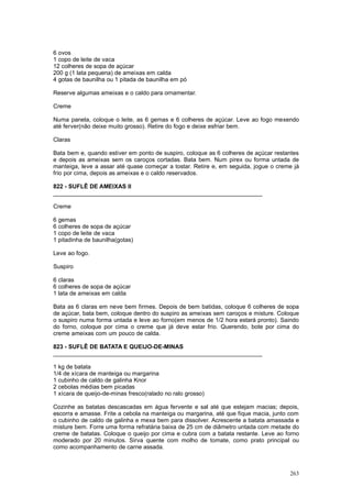 6 ovos
1 copo de leite de vaca
12 colheres de sopa de açúcar
200 g (1 lata pequena) de ameixas em calda
4 gotas de baunilha ou 1 pitada de baunilha em pó

Reserve algumas ameixas e o caldo para ornamentar.

Creme

Numa panela, coloque o leite, as 6 gemas e 6 colheres de açúcar. Leve ao fogo mexendo
até ferver(não deixe muito grosso). Retire do fogo e deixe esfriar bem.

Claras

Bata bem e, quando estiver em ponto de suspiro, coloque as 6 colheres de açúcar restantes
e depois as ameixas sem os caroços cortadas. Bata bem. Num pirex ou forma untada de
manteiga, leve a assar até quase começar a tostar. Retire e, em seguida, jogue o creme já
frio por cima, depois as ameixas e o caldo reservados.

822 - SUFLÊ DE AMEIXAS II
________________________________________________________________

Creme

6 gemas
6 colheres de sopa de açúcar
1 copo de leite de vaca
1 pitadinha de baunilha(gotas)

Leve ao fogo.

Suspiro

6 claras
6 colheres de sopa de açúcar
1 lata de ameixas em calda

Bata as 6 claras em neve bem firmes. Depois de bem batidas, coloque 6 colheres de sopa
de açúcar, bata bem, coloque dentro do suspiro as ameixas sem caroços e misture. Coloque
o suspiro numa forma untada e leve ao forno(em menos de 1/2 hora estará pronto). Saindo
do forno, coloque por cima o creme que já deve estar frio. Querendo, bote por cima do
creme ameixas com um pouco de calda.

823 - SUFLÊ DE BATATA E QUEIJO-DE-MINAS
________________________________________________________________

1 kg de batata
1/4 de xícara de manteiga ou margarina
1 cubinho de caldo de galinha Knor
2 cebolas médias bem picadas
1 xícara de queijo-de-minas fresco(ralado no ralo grosso)

Cozinhe as batatas descascadas em água fervente e sal até que estejam macias; depois,
escorra e amasse. Frite a cebola na manteiga ou margarina, até que fique macia, junto com
o cubinho de caldo de galinha e mexa bem para dissolver. Acrescente a batata amassada e
misture bem. Forre uma forma refratária baixa de 25 cm de diâmetro untada com metade do
creme de batatas. Coloque o queijo por cima e cubra com a batata restante. Leve ao forno
moderado por 20 minutos. Sirva quente com molho de tomate, como prato principal ou
como acompanhamento de carne assada.



                                                                                     263
 
