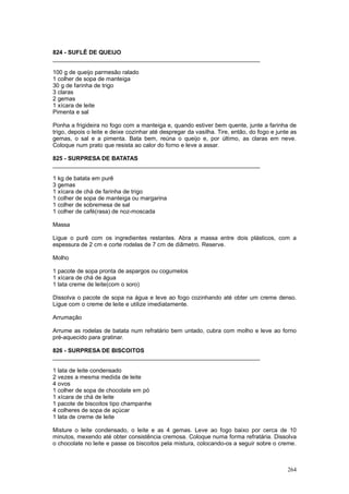 824 - SUFLÊ DE QUEIJO
________________________________________________________________

100 g de queijo parmesão ralado
1 colher de sopa de manteiga
30 g de farinha de trigo
3 claras
2 gemas
1 xícara de leite
Pimenta e sal

Ponha a frigideira no fogo com a manteiga e, quando estiver bem quente, junte a farinha de
trigo, depois o leite e deixe cozinhar até despregar da vasilha. Tire, então, do fogo e junte as
gemas, o sal e a pimenta. Bata bem, reúna o queijo e, por último, as claras em neve.
Coloque num prato que resista ao calor do forno e leve a assar.

825 - SURPRESA DE BATATAS
________________________________________________________________

1 kg de batata em purê
3 gemas
1 xícara de chá de farinha de trigo
1 colher de sopa de manteiga ou margarina
1 colher de sobremesa de sal
1 colher de café(rasa) de noz-moscada

Massa

Ligue o purê com os ingredientes restantes. Abra a massa entre dois plásticos, com a
espessura de 2 cm e corte rodelas de 7 cm de diâmetro. Reserve.

Molho

1 pacote de sopa pronta de aspargos ou cogumelos
1 xícara de chá de água
1 lata creme de leite(com o soro)

Dissolva o pacote de sopa na água e leve ao fogo cozinhando até obter um creme denso.
Ligue com o creme de leite e utilize imediatamente.

Arrumação

Arrume as rodelas de batata num refratário bem untado, cubra com molho e leve ao forno
pré-aquecido para gratinar.

826 - SURPRESA DE BISCOITOS
________________________________________________________________

1 lata de leite condensado
2 vezes a mesma medida de leite
4 ovos
1 colher de sopa de chocolate em pó
1 xícara de chá de leite
1 pacote de biscoitos tipo champanhe
4 colheres de sopa de açúcar
1 lata de creme de leite

Misture o leite condensado, o leite e as 4 gemas. Leve ao fogo baixo por cerca de 10
minutos, mexendo até obter consistência cremosa. Coloque numa forma refratária. Dissolva
o chocolate no leite e passe os biscoitos pela mistura, colocando-os a seguir sobre o creme.



                                                                                            264
 