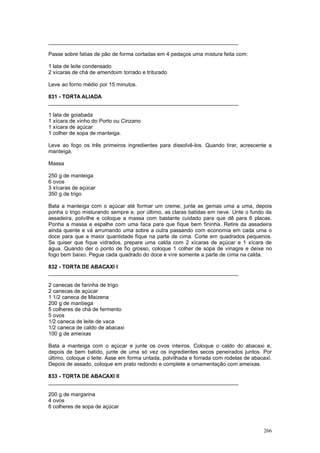 ________________________________________________________________

Passe sobre fatias de pão de forma cortadas em 4 pedaços uma mistura feita com:

1 lata de leite condensado
2 xícaras de chá de amendoim torrado e triturado

Leve ao forno médio por 15 minutos.

831 - TORTA ALIADA
________________________________________________________________

1 lata de goiabada
1 xícara de vinho do Porto ou Cinzano
1 xícara de açúcar
1 colher de sopa de manteiga.

Leve ao fogo os três primeiros ingredientes para dissolvê-los. Quando tirar, acrescente a
manteiga.

Massa

250 g de manteiga
6 ovos
3 xícaras de açúcar
350 g de trigo

Bata a manteiga com o açúcar até formar um creme, junte as gemas uma a uma, depois
ponha o trigo misturando sempre e, por último, as claras batidas em neve. Unte o fundo da
assadeira, polvilhe e coloque a massa com bastante cuidado para que dê para 6 placas.
Ponha a massa e espalhe com uma faca para que fique bem fininha. Retire da assadeira
ainda quente e vá arrumando uma sobre a outra passando com economia em cada uma o
doce para que a maior quantidade fique na parte de cima. Corte em quadrados pequenos.
Se quiser que fique vidrados, prepare uma calda com 2 xícaras de açúcar e 1 xícara de
água. Quando der o ponto de fio grosso, coloque 1 colher de sopa de vinagre e deixe no
fogo bem baixo. Pegue cada quadrado do doce e vire somente a parte de cima na calda.

832 - TORTA DE ABACAXI I
________________________________________________________________

2 canecas de farinha de trigo
2 canecas de açúcar
1 1/2 caneca de Maizena
200 g de mantiega
5 colheres de chá de fermento
5 ovos
1/2 caneca de leite de vaca
1/2 caneca de caldo de abacaxi
100 g de ameixas

Bata a manteiga com o açúcar e junte os ovos inteiros. Coloque o caldo do abacaxi e,
depois de bem batido, junte de uma só vez os ingredientes secos peneirados juntos. Por
último, coloque o leite. Asse em forma untada, polvilhada e forrada com rodelas de abacaxi.
Depois de assado, coloque em prato redondo e complete a ornamentação com ameixas.

833 - TORTA DE ABACAXI II
________________________________________________________________

200 g de margarina
4 ovos
6 colheres de sopa de açúcar



                                                                                       266
 