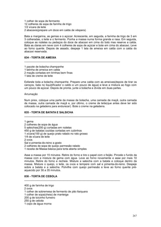1 colher de sopa de fermento
12 colheres de sopa de farinha de trigo
1/2 xícara de leite
2 abacaxis(prepare um doce em calda de véspera)

Bata a margarina, as gemas e o açúcar. Acrescente, em seguida, a farinha de trigo de 3 em
3 colheradas, o leite e o fermento. Ponha a massa numa forma grande e rasa. Em seguida,
coloque as rodelas ou pedaços do doce de abacaxi em cima do bolo mas reserve a calda.
Bata as claras em neve com 4 colheres de sopa de açúcar e bote em cima do abacaxi. Leve
ao forno quente. Depois de assado, despeje 1 lata de ameixa em calda com a calda do
abacaxi reservada.

834 - TORTA DE AMEIXA
________________________________________________________________

1 pacote de bolacha champanhe
1 latinha de ameixa em calda
2 maçãs cortadas em tirinhas bem finas
1 lata de creme de leite

Esfarele toda a bolacha champanhe. Prepare uma calda com as ameixas(depois de tirar os
caroços, bata no liquidificador o caldo e um pouco de água) e leve a mistura ao fogo com
um pouco de açúcar. Depois de pronta, junte a bolacha e divida em duas partes.

Arrumação

Num pirex, coloque uma parte da massa de bolacha, uma camada de maçã, outra camada
de massa, outra camada de maçã e, por último, o creme de leite(que antes deve ter sido
colocado na geladeira para endurecer). Bote o creme na geladeira.

835 - TORTA DE BATATA E SALSICHA
________________________________________________________________

1 gema
2 colheres de sopa de água
5 salsichas(200 g) cortadas em rodelas
450 g de batatas cozidas cortadas em cubinhos
1 xícara(100 g) de queijo prato ralado no ralo grosso
1/4 de xícara de leite
2 ovos
Sal e pimenta-do-reino a gosto
2 colheres de sopa de queijo parmesão ralado
1 receita de Massa básica para torta aberta simples

Asse a massa por 15 minutos. Retire do forno e tire o papel com o feijão. Pincele o fundo da
massa com a mistura de gema com água. Leve ao forno novamente e asse por mais 10
minutos. Retire do forno e recheie. Misture a salsicha com a batata e coloque dentro da
massa. Misture o queijo, o leite, os ovos e tempere com sal e pimenta-do-reino. Despeje
sobre a batata e a salsicha. Polvilhe com queijo parmesão e leve ao forno quente pré-
aquecido por 30 a 35 minutos.

836 - TORTA DE CEBOLA
________________________________________________________________

400 g de farinha de trigo
2 ovos
1 colher de sobremesa de fermento de pão Itaiquara
1 colher de sopa(cheia) de manteiga
200 g de toicinho fumeiro
250 g de cebola
1 copo de água morna



                                                                                        267
 