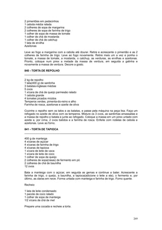2 pimentões em pedacinhos
1 cebola média ralada
2 colheres de sopa de margarina
2 colheres de sopa de farinha de trigo
1 colher de sopa de massa de tomate
1 colher de chá de mostarda
1 colher de chá de catchup
1 lata de ervilha
Azeitonas

Leve ao fogo a margarina com a cebola até dourar. Retire e acrescente o pimentão e as 2
colheres de farinha de trigo. Leve ao fogo novamente. Retire mais um a vez e ponha o
tomate, a massa de tomate, a mostarda, o catchup, as verduras, as ervilhas e azeitonas.
Pronto, coloque num pirex a metade da massa de verdura, em seguida a galinha e
novamente a massa de verdura. Decore a gosto.

840 - TORTA DE REPOLHO
________________________________________________________________

2 kg de repolho
1 lata(400 g) de sardinha
3 batatas-inglesas médias
5 ovos
1 xícara de chá de queijo parmesão ralado
1 cebola grande
4 tomates picados miúdos
Temperos verdes, pimenta-do-reino e alho
Farinha de rosca, azeitonas e azeite de oliva

Cozinhe o repolho sem os talos e as batatas, e passe pela máquina na peça lisa. Faça um
refogado no azeite de oliva com os temperos. Misture os 3 ovos, as sardinhas amassadas e
a massa de repolho e batata e junte ao refogado. Coloque a massa em um pirex untado com
azeite e, por cima, 2 ovos batidos e a farinha de rosca. Enfeite com rodelas de cebola e
azeitonas. Leve ao forno.

841 - TORTA DE TAPIOCA
________________________________________________________________

400 g de manteiga
4 xícaras de açúcar
4 xícaras de farinha de trigo
4 xícaras de tapioca
1 xícara de leite de vaca
1 xícara de leite de coco
1 colher de sopa de queijo
2 colheres de sopa(rasas) de fermento em pó
2 colheres de chá de baunilha
12 ovos

Bata a manteiga com o açúcar, em seguida as gemas e continue a bater. Acrescente a
farinha de trigo, o queijo, a baunilha, a tapioca(adicione o leite a ela), o fermento e, por
último, as claras em neve. Forma untada com manteiga e farinha de trigo. Forno quente.

Recheio

1 lata de leite condensado
1 pacote de coco ralado
1 colher de sopa de manteiga
1/2 xícara de chá de mel

Prepare uma cocada e recheie a torta.



                                                                                        269
 