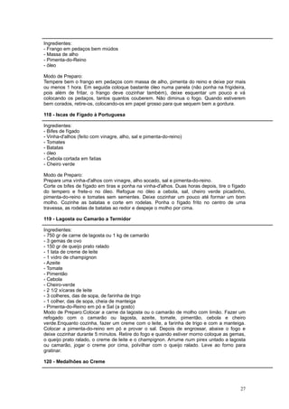 Ingredientes:
- Frango em pedaços bem miúdos
- Massa de alho
- Pimenta-do-Reino
- óleo

Modo de Preparo:
Tempere bem o frango em pedaços com massa de alho, pimenta do reino e deixe por mais
ou menos 1 hora. Em seguida coloque bastante óleo numa panela (não ponha na frigideira,
pois além de fritar, o frango deve cozinhar também), deixe esquentar um pouco e vá
colocando os pedaços, tantos quantos couberem. Não diminua o fogo. Quando estiverem
bem corados, retire-os, colocando-os em papel grosso para que sequem bem a gordura.

118 - Iscas de Fígado à Portuguesa

Ingredientes:
- Bifes de fígado
- Vinha-d'alhos (feito com vinagre, alho, sal e pimenta-do-reino)
- Tomates
- Batatas
- óleo
- Cebola cortada em fatias
- Cheiro verde

Modo de Preparo:
Prepare uma vinha-d'alhos com vinagre, alho socado, sal e pimenta-do-reino.
Corte os bifes de fígado em tiras e ponha na vinha-d'alhos. Duas horas depois, tire o fígado
do tempero e frete-o no óleo. Refogue no óleo a cebola, sal, cheiro verde picadinho,
pimenta-do-reino e tomates sem sementes. Deixe cozinhar um pouco até formar um bom
molho. Cozinhe as batatas e corte em rodelas. Ponha o fígado frito no centro de uma
travessa, as rodelas de batatas ao redor e despeje o molho por cima.

119 - Lagosta ou Camarão a Termidor

Ingredientes:
- 750 gr de carne de lagosta ou 1 kg de camarão
- 3 gemas de ovo
- 150 gr de queijo prato ralado
- 1 lata de creme de leite
- 1 vidro de champignon
- Azeite
- Tomate
- Pimentão
- Cebola
- Cheiro-verde
- 2 1/2 xícaras de leite
- 3 colheres, das de sopa, de farinha de trigo
- 1 colher, das de sopa, cheia de manteiga
- Pimenta-do-Reino em pó e Sal (a gosto)
Modo de Preparo:Colocar a carne da lagosta ou o camarão de molho com limão. Fazer um
refogado com o camarão ou lagosta, azeite, tomate, pimentão, cebola e cheiro
verde.Enquanto cozinha, fazer um creme com o leite, a farinha de trigo e com a manteiga.
Colocar a pimenta-do-reino em pó e provar o sal. Depois de engrossar, abaixe o fogo e
deixe cozinhar durante 5 minutos. Retire do fogo e quando estiver morno coloque as gemas,
o queijo prato ralado, o creme de leite e o champignon. Arrume num pirex untado a lagosta
ou camarão, jogar o creme por cima, polvilhar com o queijo ralado. Leve ao forno para
gratinar.

120 - Medalhões ao Creme




                                                                                         27
 