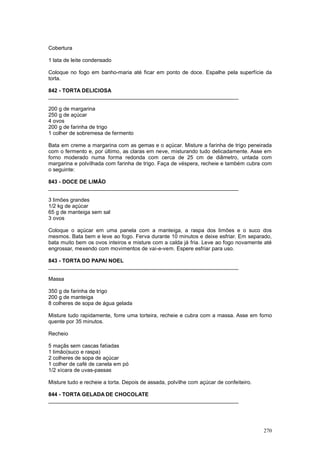 Cobertura

1 lata de leite condensado

Coloque no fogo em banho-maria até ficar em ponto de doce. Espalhe pela superfície da
torta.

842 - TORTA DELICIOSA
________________________________________________________________

200 g de margarina
250 g de açúcar
4 ovos
200 g de farinha de trigo
1 colher de sobremesa de fermento

Bata em creme a margarina com as gemas e o açúcar. Misture a farinha de trigo peneirada
com o fermento e, por último, as claras em neve, misturando tudo delicadamente. Asse em
forno moderado numa forma redonda com cerca de 25 cm de diâmetro, untada com
margarina e polvilhada com farinha de trigo. Faça de véspera, recheie e também cubra com
o seguinte:

843 - DOCE DE LIMÃO
________________________________________________________________

3 limões grandes
1/2 kg de açúcar
65 g de manteiga sem sal
3 ovos

Coloque o açúcar em uma panela com a manteiga, a raspa dos limões e o suco dos
mesmos. Bata bem e leve ao fogo. Ferva durante 10 minutos e deixe esfriar. Em separado,
bata muito bem os ovos inteiros e misture com a calda já fria. Leve ao fogo novamente até
engrossar, mexendo com movimentos de vai-e-vem. Espere esfriar para uso.

843 - TORTA DO PAPAI NOEL
________________________________________________________________

Massa

350 g de farinha de trigo
200 g de manteiga
8 colheres de sopa de água gelada

Misture tudo rapidamente, forre uma torteira, recheie e cubra com a massa. Asse em forno
quente por 35 minutos.

Recheio

5 maçãs sem cascas fatiadas
1 limão(suco e raspa)
2 colheres de sopa de açúcar
1 colher de café de canela em pó
1/2 xícara de uvas-passas

Misture tudo e recheie a torta. Depois de assada, polvilhe com açúcar de confeiteiro.

844 - TORTA GELADA DE CHOCOLATE
________________________________________________________________




                                                                                        270
 