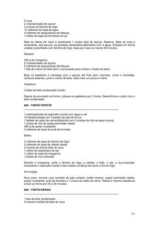 6 ovos
2 xícaras(rasas) de açúcar
3 xícaras de farinha de trigo
12 colheres de sopa de água
4 colheres de sopa(cheias) de Nescau
1 colher de sopa de fermento em pó

Bata as claras em neve e acrescente 1 xícara rasa de açúcar. Reserve. Bata os ovos e
acrescente, aos poucos, os produtos peneirados alternados com a água. Coloque em forma
untada e polvilhada com farinha de trigo. Asse por mais ou menos 50 minutos.

Recheio

200 g de margarina
2 xícaras(rasas) de açúcar
2 colheres de sopa(cheias) de Nescau
1 lata de creme de leite sem o soro(usado para molhar o farelo do bolo)

Bata na batedeira a manteiga com o açúcar até ficar bem cremosa. Junte o chocolate,
continue batendo, junte o creme de leite, bata mais um pouco e retire.

Cobertura

2 latas de leite condensado cozido

Depois de arrumado na forma, coloque na geladeira por 3 horas. Desenforme e cubra com o
leite condensado.

845 - TORTA POPEYE
________________________________________________________________

1 molho(grande) de espinafre cozido com água e sal
18 fatias(cortadas em 4 partes) de pão de forma
1 tablete de caldo de carne(dissolvido em 2 xícaras de chá de água morna)
1 xícara de chá de queijo parmesão ralado
300 g de queijo mussarela
3 colheres de sopa de purê de tomates

Molho

3 colheres de sopa de farinha de trigo
2 colheres de sopa de cebola ralada
2 xícaras de chá de leite de vaca
1 colher de sopa(rasa) de sal
1 colher de sopa de margarina
1 pitada de noz-moscada

Derreta a margarina, junte a farinha de trigo, a cebola, o leite, o sal, a noz-moscada,
acrescente o espinafre cozido e bem batido na tábua de carne e tire do fogo.

Arrumação

Num pirex, arrume uma camada de pão cortado, molho branco, queijo parmesão ralado,
queijo mussarela, purê de tomates e 1 xícara de caldo de carne. Repita a mesma sequência
e leve ao forno por 25 a 30 minutos.

846 - TORTA RÁPIDA
________________________________________________________________

1 lata de leite condensado
A mesma medida de leite de vaca



                                                                                    271
 