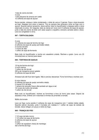 1 lata de creme de leite
3 ovos
1 lata pequena de ameixa em calda
12 colheres de sopa de açúcar

Numa panela, coloque o leite condensado, o leite de vaca e 3 gemas. Faça o doce levando
ao fogo. Despeje num pirex e reserve. Tire os caroços das ameixas e leve ao fogo com o
açúcar. Quando estiver grossinho, deixe esfriar, bata no liquidificador e despeje sobre o doce
reservado no pirex. Em seguida, bata as claras em neve com 6 colheres de sopa de açúcar,
junte a lata de creme de leite com esse suspiro e espalhe a terceira camada sobre o doce.
Leve ao congelador e sirva.

847 - TORTA SALGADA
________________________________________________________________

4 ovos
12 colheres de sopa de farinha de trigo
2 colheres de sopa de queijo parmesão ralado
2 xícaras de leite
1 xícara de óleo
1 colher de sopa de fermento

Bata tudo no liquidificador e ponha em assadeira untada. Recheie a gosto. Leva uns 20
minutos(mais ou menos) para assar.

848 - TORTINHA DE QUEIJO
________________________________________________________________

1/2 kg de farinha de trigo
3 ovos inteiros
1 colher de chá de sal
250 g de margarina pouco gelada
2 colheres de sopa de leite

Amasse tudo até ficar bem ligado. Não é preciso descansar. Forre forminhas e recheie com:

6 ovos inteiros
8 colheres de sopa de queijo vermelho ralado
2 copos(1/2 l) de leite
1 caneca de camarão fresco aferventado em água e sal
1/2 xícara de molho de tomate
1 colher de chá de sal

Bata tudo no liquidificador, recheie as forminhas e leve ao forno para assar. Depois de
assadas e frias, enfeite com maionese e tirinhas de pimentão e tomate.

Molho de tomate

Leve ao fogo numa panela 2 colheres de sopa de margarina com 1 cebola média ralada.
Quando estiver dourada, junte 4 tomates em rodelas e 1 colher de sopa de extrato de
tomate, deixe refogar um pouco e retire do fogo.

849 - TRANÇA DE PÃO
________________________________________________________________

1 1/2 copo de leite morno
1 1/2 colher de sopa de fermento
3 colheres de sopa de açúcar
2 ovos
1 colher de sopa(bem cheia) de manteiga
Sal e farinha de trigo



                                                                                          272
 