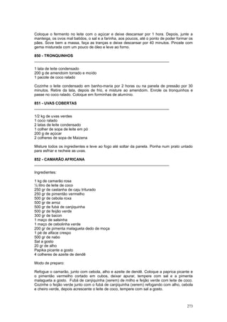 Coloque o fermento no leite com o açúcar e deixe descansar por 1 hora. Depois, junte a
manteiga, os ovos mal batidos, o sal e a farinha, aos poucos, até o ponto de poder formar os
pães. Sove bem a massa, faça as tranças e deixe descansar por 40 minutos. Pincele com
gema misturada com um pouco de óleo e leve ao forno.

850 - TRONQUINHOS
________________________________________________________________

1 lata de leite condensado
200 g de amendoim torrado e moído
1 pacote de coco ralado

Cozinhe o leite condensado em banho-maria por 2 horas ou na panela de pressão por 30
minutos. Retire da lata, depois de frio, e misture ao amendoim. Enrole os tronquinhos e
passe no coco ralado. Coloque em forminhas de alumínio.

851 - UVAS COBERTAS
________________________________________________________________

1/2 kg de uvas verdes
1 coco ralado
2 latas de leite condensado
1 colher de sopa de leite em pó
200 g de açúcar
2 colheres de sopa de Maizena

Misture todos os ingredientes e leve ao fogo até soltar da panela. Ponha num prato untado
para esfriar e recheie as uvas.

852 - CAMARÃO AFRICANA
________________________________________________________________

Ingredientes:

1 kg de camarão rosa
½ litro de leite de coco
250 gr de castanha de caju triturado
250 gr de pimentão vermelho
500 gr de cebola roxa
500 gr de arroz
500 gr de fubá de canjiquinha
500 gr de feijão verde
300 gr de bacon
1 maço de salsinha
1 maço de cebolinha verde
200 gr de pimenta malagueta dedo de moça
1 pé de alface crespo
500 gr de nabo
Sal a gosto
20 gr de alho
Papika picante a gosto
4 colheres de azeite de dendê

Modo de preparo:

Refogue o camarão, junto com cebola, alho e azeite de dendê. Coloque a paprica picante e
o pimentão vermelho cortado em cubos, deixar apurar, tempere com sal e a pimenta
malagueta a gosto. Fubá de canjiquinha (xerem) de milho e feijão verde com leite de coco.
Cozinhe o feijão verde junto com o fubá de canjiquinha (xerem) refogando com alho, cebola
e cheiro verde, depois acrescente o leite de coco, tempere com sal a gosto.



                                                                                        273
 