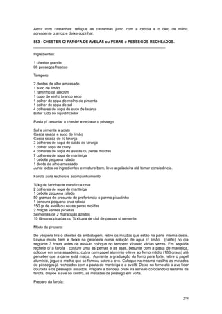 Arroz com castanhas: refogue as castanhas junto com a cebola e o óleo de milho,
acrescente o arroz e deixe cozinhar.

853 - CHESTER C/ FAROFA DE AVELÃS ou PERAS e PESSEGOS RECHEADOS.
________________________________________________________________

Ingredientes:

1 chester grande
06 pessegos frescos

Tempero

2 dentes de alho amassado
1 suco de limão
1 raminho de alecrim
1 copo de vinho branco seco
1 colher de sopa de molho de pimenta
1 colher de sopa de sal
4 colheres de sopa de suco de laranja
Bater tudo no liquidificador

Pasta p/ besuntar o chester e rechear o pêssego

Sal e pimenta a gosto
Casca ralada e suco de limão
Casca ralada de ½ laranja
3 colheres de sopa de caldo de laranja
1 colher sopa de curry
4 colheres de sopa de avelãs ou peras moídas
7 colheres de sopa de manteiga
1 cebola pequena ralada
1 dente de alho amassado
Junte todos os ingredientes e misture bem, leve a geladeira até tomar consistência.

Farofa para recheio e acompanhamento

½ kg de farinha de mandioca crua
2 colheres de sopa de manteiga
1 cebola pequena ralada
50 gramas de presunto de preferência o parma picadinho
1 cenoura pequena crua ralada
150 gr de avelã ou nozes peras moídas
2 maçãs verdes picadas
Sementes de 2 maracujás azedos
10 tâmaras picadas ou ½ xícara de chá de passas s/ semente.

Modo de preparo:

De véspera tira o chester da embalagem, retire os míudos que estão na parte interna deste.
Lave-o muito bem e deixe na geladeira numa solução de água c/ limão. (caldo) no dia
seguinte 3 horas antes de assá-lo coloque no tempero virando várias vezes. Em seguida
recheie c/ a farofa , costure uma as pernas e as asas, besunte com a pasta de manteiga,
coloque em uma assadeira, cubra com papel alumínio e leve ao forno médio (180 graus) até
perceber que a carne está macia. Aumente a graduação do forno para forte, retire o papel
alumínio, jogue o molho que se formou sobre a ave. Coloque na mesma vasilha as metades
de pêssegos já recheados com a pasta de manteiga e a avelã. Deixe no forno até a ave ficar
dourada e os pêssegos assados. Prepare a bandeja onde irá servi-lo colocando o restante da
farofa, dispõe a ave no centro, as metades de pêssego em volta.

Preparo da farofa:



                                                                                      274
 
