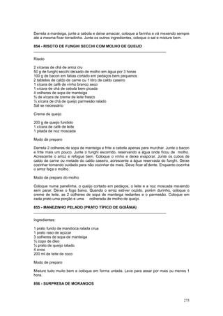 Derreta a manteiga, junte a cebola e deixe amaciar, coloque a farinha e vá mexendo sempre
até a mesma ficar torradinha. Junte os outros ingredientes, coloque o sal e misture bem.

854 - RISOTO DE FUNGHI SECCHI COM MOLHO DE QUEIJO
________________________________________________________________

Risoto

2 xícaras de chá de arroz cru
50 g de funghi secchi deixado de molho em água por 3 horas
100 g de bacon em fatias cortado em pedaços bem pequenos
2 tabletes de caldo de carne ou 1 litro de caldo caseiro
1 xícara de café de vinho branco seco
1 xícara de chá de cebola bem picada
4 colheres de sopa de manteiga
¾ de xícara de creme de leite fresco
½ xícara de chá de queijo parmesão ralado
Sal se necessário

Creme de queijo

200 g de queijo fundido
1 xícara de café de leite
1 pitada de noz moscada

Modo de preparo

Derreta 2 colheres de sopa de manteiga e frite a cebola apenas para murchar. Junte o bacon
e frite mais um pouco. Junte o funghi escorrido, reservando a água onde ficou de molho.
Acrescente o arroz e refogue bem. Coloque o vinho e deixe evaporar. Junte os cubos de
caldo de carne ou metade do caldo caseiro, acrescente a água reservada do funghi. Deixe
cozinhar tomando cuidado para não cozinhar de mais. Deve ficar al’dente. Enquanto cozinha
o arroz faça o molho.

Modo de preparo do molho

Coloque numa panelinha, o queijo cortado em pedaços, o leite e a noz moscada mexendo
sem parar. Deixe o fogo baixo. Quando o arroz estiver cozido, porém durinho, coloque o
creme de leite, as 2 colheres de sopa de manteiga restantes e o parmesão. Coloque em
cada prato uma porção e uma colherada de molho de queijo.

855 - MANEZINHO PELADO (PRATO TÍPICO DE GOIÂNIA)
________________________________________________________________

Ingredientes:

1 prato fundo de mandioca ralada crua
1 prato raso de açúcar
3 colheres de sopa de manteiga
½ copo de óleo
½ prato de queijo ralado
4 ovos
200 ml de leite de coco

Modo de preparo

Misture tudo muito bem e coloque em forma untada. Leve para assar por mais ou menos 1
hora.

856 - SURPRESA DE MORANGOS



                                                                                      275
 