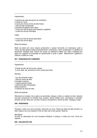 ________________________________________________________________

Ingredientes:

3 colheres de sopa de açúcar de confeiteiro
3 claras em neve
4 xícara de chá de creme de leite fresco
1 lata de leite condensado
2 pacotes de gelatina sem sabor
1 xícara de chá de água para dissolver a gelatina
1 xícara de chá de morangos

Calda

1 xícara de chá de açúcar granulado
1 xícara de chá de água

Modo de preparo

Bater as claras em neve, depois acrescentar o açúcar formando um merengue, junte o
creme de leite gelado batido grosseiramente; acrescente o leite condensado e a gelatina já
dissolvida. Despeje essa mistura em forma ou assadeira untada com óleo e passada por
água fria, jogando os morangos no liqüidificador e junte a calda. Desenforme a gelatina e
coloque a calda em volta.

857 - RABANADA DE CAMARÃO
________________________________________________________________

Ingredientes

8 fatias de pão de forma sem cascas
2 ovos, leite, sal, pimenta do reino e óleo para fritar

Recheio

1 kg. De camarão médio
1 lata de creme de leite
6 tomates maduros
1 cebola grande picada
2 dentes de alho amassados
Salsa picadinha
2 colheres de sopa de óleo

Modo de preparar

Afervente os tomates, tire a pele e as sementes, refogue o alho e a cebola no óleo. Quando
murchar acrescente os tomates bem picados. Deixe refogar bem, acrescente o camarão,
tempere de sal, deixe por uns dois minutos e acrescente o creme de leite . Desligue o fogo.

858 - RABANADA
________________________________________________________________

Tempere o leite com sal e pimenta, bata bem os ovos. Passe as fatias de pão primeiro no
leite, Depois nos ovos batidos e frite em óleo não muito quente. Reserve.

Montagem
Arrume as rabanadas em uma travessa refratária e coloque o molho por cima. Sirva em
seguida.

859 - SALADA DE UVA
________________________________________________________________



                                                                                       276
 