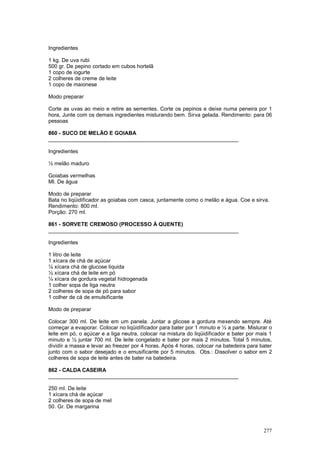 Ingredientes

1 kg. De uva rubi
500 gr. De pepino cortado em cubos hortelã
1 copo de iogurte
2 colheres de creme de leite
1 copo de maionese

Modo preparar

Corte as uvas ao meio e retire as sementes. Corte os pepinos e deixe numa peneira por 1
hora, Junte com os demais ingredientes misturando bem. Sirva gelada. Rendimento: para 06
pessoas

860 - SUCO DE MELÃO E GOIABA
________________________________________________________________

Ingredientes

½ melão maduro

Goiabas vermelhas
Ml. De água

Modo de preparar
Bata no liqüidificador as goiabas com casca, juntamente como o melão e água. Coe e sirva.
Rendimento: 800 ml.
Porção: 270 ml.

861 - SORVETE CREMOSO (PROCESSO À QUENTE)
________________________________________________________________

Ingredientes

1 litro de leite
1 xícara de chá de açúcar
¼ xícara chá de glucose liquida
½ xícara chá de leite em pó
¼ xícara de gordura vegetal hidrogenada
1 colher sopa de liga neutra
2 colheres de sopa de pó para sabor
1 colher de cá de emulsificante

Modo de preparar

Colocar 300 ml. De leite em um panela. Juntar a glicose a gordura mexendo sempre. Até
começar a evaporar. Colocar no liqüidificador para bater por 1 minuto e ½ a parte. Misturar o
leite em pó, o açúcar e a liga neutra, colocar na mistura do liqüidificador e bater por mais 1
minuto e ½ juntar 700 ml. De leite congelado e bater por mais 2 minutos. Total 5 minutos,
dividir a massa e levar ao freezer por 4 horas. Após 4 horas, colocar na batedeira para bater
junto com o sabor desejado e o emusificante por 5 minutos. Obs.: Dissolver o sabor em 2
colheres de sopa de leite antes de bater na batedeira.

862 - CALDA CASEIRA
________________________________________________________________

250 ml. De leite
1 xícara chá de açúcar
2 colheres de sopa de mel
50. Gr. De margarina



                                                                                          277
 