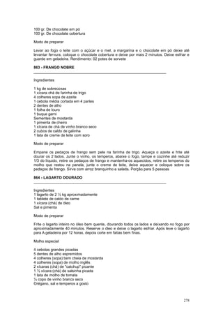 100 gr. De chocolate em pó
100 gr. De chocolate cobertura

Modo de preparar

Levar ao fogo o leite com o açúcar e o mel, a margarina e o chocolate em pó deixe até
levantar fervura, coloque o chocolate cobertura e deixe por mais 2 minutos. Deixe esfriar e
guarde em geladeira. Rendimento: 02 potes de sorvete

863 - FRANGO NOBRE
________________________________________________________________

Ingredientes

1 kg de sobrecoxas
1 xícara chá de farinha de trigo
4 colheres sopa de azeite
1 cebola média cortada em 4 partes
2 dentes de alho
1 folha de louro
1 buque garni
Sementes de mostarda
1 pimenta de cheiro
1 xícara de chá de vinho branco seco
2 cubos de caldo de galinha
1 lata de creme de leite com soro

Modo de preparar

Empane os pedaços de frango sem pele na farinha de trigo. Aqueça o azeite e frite até
dourar os 2 lados. Junte o vinho, os temperos, abaixe o fogo, tampe e cozinhe até reduzir
1/3 do líquido, retire os pedaços de frango e mantenha-os aquecidos, retire os temperos do
molho que restou na panela, junte o creme de leite, deixe aquecer e coloque sobre os
pedaços de frango. Sirva com arroz branquinho e salada. Porção para 5 pessoas

864 - LAGARTO DOURADO
________________________________________________________________

Ingredientes
1 lagarto de 2 ½ kg aproximadamente
1 tablete de caldo de carne
1 xícara (chá) de óleo
Sal e pimenta

Modo de preparar

Frite o lagarto inteiro no óleo bem quente, dourando todos os lados e deixando no fogo por
aproximadamente 40 minutos. Reserve o óleo e deixe o lagarto esfriar. Após leve o lagarto
para A geladeira por 12 horas, depois corte em fatias bem finas.

Molho especial

4 cebolas grandes picadas
5 dentes de alho espremidos
4 colheres (sopa) bem cheia de mostarda
4 colheres (sopa) de molho inglês
2 xícaras (chá) de "catchup" picante
1 ½ xícara (chá) de salsinha picada
1 lata de molho de tomate
½ copo de vinho branco seco
Orégano, sal e temperos a gosto



                                                                                       278
 