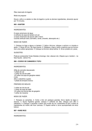 Óleo reservado do lagarto

Modo de preparar

Doure o alho e a cebola no óleo do lagarto e junte os demais ingredientes, deixando apurar
por 15 minutos.

865 - KANTEM
________________________________________________________________

INGREDIENTES:

8 copos americano de água
2 colheres de sopa de kantem em pó
3 copos americano de açúcar (até o risco)
Corante artificial irokô (vermelho, verde, amarelo, alaranjado etc.)

MODO DE FAZER:

1. Coloque no fogo a água e o kantem. 2. Após a fervura, coloque o açúcar e o corante a
gosto. 3. Deixe 20 min. No fogo brando. 4. Desligue o fogo e retire a espuma que se formou
com uma colher apropriada. 5. Coloque na forma e deixe esfriar. 6. Sirva cortado em cubos.

SUGESTÃO:

Pode-se acrescentar frutas fatiadas (morango, kiwi, abacaxi etc.) Depois que o kantem - na
fase líquida - estiver frio.

866 - COZIDO DE CAMARÃO E TOFU
________________________________________________________________

INGREDIENTES:

200g de camarão descascado
1 pitada de sal
1 colher de chá de sakê
1/2 colher de sopa de gengibre ralado
2 tofu
Alho e cebolinha a gosto
1 pitada de tempero branco

PREPARO DO MOLHO:

1 colher de chá de sal
1 colher de sopa de sakê
1/2 colher de chá de óleo de gergelim
1 colher de maizena

MODO DE FAZER:

1. Tempere os camarões. 2. Corte o tofu em pedaços grandes, ferva rápido na água e
escorra. 3. Numa frigideira grande, coloque 4 colheres de óleo, refogue com alho e
cebolinha. 4. Coloque o camarão e assim que mudar de cor, acrescente os tofu e todos os
ingredientes do molho até ficar cremoso. 5. Espere esfriar e sirva acompanhado de arroz
branco

867 - KARE RICE
________________________________________________________________

INGREDIENTES:




                                                                                      279
 