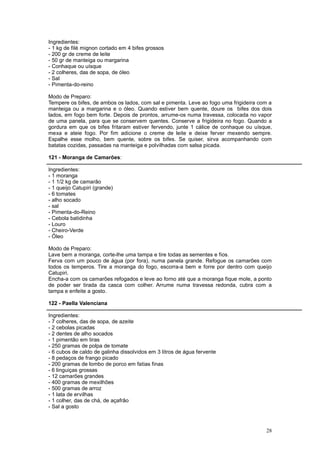 Ingredientes:
- 1 kg de filé mignon cortado em 4 bifes grossos
- 200 gr de creme de leite
- 50 gr de manteiga ou margarina
- Conhaque ou uísque
- 2 colheres, das de sopa, de óleo
- Sal
- Pimenta-do-reino

Modo de Preparo:
Tempere os bifes, de ambos os lados, com sal e pimenta. Leve ao fogo uma frigideira com a
manteiga ou a margarina e o óleo. Quando estiver bem quente, doure os bifes dos dois
lados, em fogo bem forte. Depois de prontos, arrume-os numa travessa, colocada no vapor
de uma panela, para que se conservem quentes. Conserve a frigideira no fogo. Quando a
gordura em que os bifes fritaram estiver fervendo, junte 1 cálice de conhaque ou uísque,
mexa e ateie fogo. Por fim adicione o creme de leite e deixe ferver mexendo sempre.
Espalhe esse molho, bem quente, sobre os bifes. Se quiser, sirva acompanhando com
batatas cozidas, passadas na manteiga e polvilhadas com salsa picada.

121 - Moranga de Camarões:

Ingredientes:
- 1 moranga
- 1 1/2 kg de camarão
- 1 queijo Catupiri (grande)
- 6 tomates
- alho socado
- sal
- Pimenta-do-Reino
- Cebola batidinha
- Louro
- Cheiro-Verde
- Óleo

Modo de Preparo:
Lave bem a moranga, corte-lhe uma tampa e tire todas as sementes e fios.
Ferva com um pouco de água (por fora), numa panela grande. Refogue os camarões com
todos os temperos. Tire a moranga do fogo, escorra-a bem e forre por dentro com queijo
Catupiri.
Encha-a com os camarões refogados e leve ao forno até que a moranga fique mole, a ponto
de poder ser tirada da casca com colher. Arrume numa travessa redonda, cubra com a
tampa e enfeite a gosto.

122 - Paella Valenciana

Ingredientes:
- 7 colheres, das de sopa, de azeite
- 2 cebolas picadas
- 2 dentes de alho socados
- 1 pimentão em tiras
- 250 gramas de polpa de tomate
- 6 cubos de caldo de galinha dissolvidos em 3 litros de água fervente
- 8 pedaços de frango picado
- 200 gramas de lombo de porco em fatias finas
- 6 linguiças grossas
- 12 camarões grandes
- 400 gramas de mexilhões
- 500 gramas de arroz
- 1 lata de ervilhas
- 1 colher, das de chá, de açafrão
- Sal a gosto



                                                                                      28
 