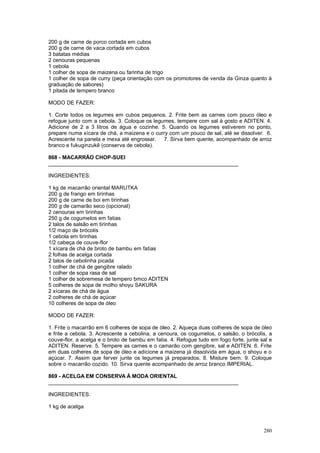 200 g de carne de porco cortada em cubos
200 g de carne de vaca cortada em cubos
3 batatas médias
2 cenouras pequenas
1 cebola
1 colher de sopa de maizena ou farinha de trigo
1 colher de sopa de curry (peça orientação com os promotores de venda da Ginza quanto à
graduação de sabores)
1 pitada de tempero branco

MODO DE FAZER:

1. Corte todos os legumes em cubos pequenos. 2. Frite bem as carnes com pouco óleo e
refogue junto com a cebola. 3. Coloque os legumes, tempere com sal à gosto e ADITEN. 4.
Adicione de 2 a 3 litros de água e cozinhe. 5. Quando os legumes estiverem no ponto,
prepare numa xícara de chá, a maizena e o curry com um pouco de sal, até se dissolver. 6.
Acrescente na panela e mexa até engrossar.    7. Sirva bem quente, acompanhado de arroz
branco e fukuginzukê (conserva de cebola).

868 - MACARRÃO CHOP-SUEI
________________________________________________________________

INGREDIENTES:

1 kg de macarrão oriental MARUTKA
200 g de frango em tirinhas
200 g de carne de boi em tirinhas
200 g de camarão seco (opcional)
2 cenouras em tirinhas
250 g de cogumelos em fatias
2 talos de salsão em tirinhas
1/2 maço de brócolis
1 cebola em tirinhas
1/2 cabeça de couve-flor
1 xícara de chá de broto de bambu em fatias
2 folhas de acelga cortada
2 talos de cebolinha picada
1 colher de chá de gengibre ralado
1 colher de sopa rasa de sal
1 colher de sobremesa de tempero brnco ADITEN
5 colheres de sopa de molho shoyu SAKURA
2 xícaras de chá de água
2 colheres de chá de açúcar
10 colheres de sopa de óleo

MODO DE FAZER:

1. Frite o macarrão em 6 colheres de sopa de óleo. 2. Aqueça duas colheres de sopa de óleo
e frite a cebola. 3. Acrescente a cebolina, a cenoura, os cogumelos, o salsão, o brócolis, a
couve-flor, a acelga e o broto de bambu em fatia. 4. Refogue tudo em fogo forte, junte sal e
ADITEN. Reserve. 5. Tempere as carnes e o camarão com gengibre, sal e ADITEN. 6. Frite
em duas colheres de sopa de óleo e adicione a maizena já dissolvida em água, o shoyu e o
açúcar. 7. Assim que ferver junte os legumes já preparados. 8. Misture bem. 9. Coloque
sobre o macarrão cozido. 10. Sirva quente acompanhado de arroz branco IMPERIAL.

869 - ACELGA EM CONSERVA À MODA ORIENTAL
________________________________________________________________

INGREDIENTES:

1 kg de acelga



                                                                                        280
 