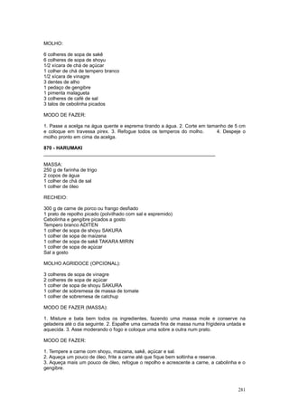 MOLHO:

6 colheres de sopa de sakê
6 colheres de sopa de shoyu
1/2 xícara de chá de açúcar
1 colher de chá de tempero branco
1/2 xícara de vinagre
3 dentes de alho
1 pedaço de gengibre
1 pimenta malagueta
3 colheres de café de sal
3 talos de cebolinha picados

MODO DE FAZER:

1. Passe a acelga na água quente e esprema tirando a água. 2. Corte em tamanho de 5 cm
e coloque em travessa pirex. 3. Refogue todos os temperos do molho.        4. Despeje o
molho pronto em cima da acelga.

870 - HARUMAKI
________________________________________________________________

MASSA:
250 g de farinha de trigo
2 copos de água
1 colher de chá de sal
1 colher de óleo

RECHEIO:

300 g de carne de porco ou frango desfiado
1 prato de repolho picado (polvilhado com sal e espremido)
Cebolinha e gengibre picados a gosto
Tempero branco ADITEN
1 colher de sopa de shoyu SAKURA
1 colher de sopa de maizena
1 colher de sopa de sakê TAKARA MIRIN
1 colher de sopa de açúcar
Sal a gosto

MOLHO AGRIDOCE (OPCIONAL):

3 colheres de sopa de vinagre
2 colheres de sopa de açúcar
1 colher de sopa de shoyu SAKURA
1 colher de sobremesa de massa de tomate
1 colher de sobremesa de catchup

MODO DE FAZER (MASSA):

1. Misture e bata bem todos os ingredientes, fazendo uma massa mole e conserve na
geladeira até o dia seguinte. 2. Espalhe uma camada fina de massa numa frigideira untada e
aquecida. 3. Asse moderando o fogo e coloque uma sobre a outra num prato.

MODO DE FAZER:

1. Tempere a carne com shoyu, maizena, sakê, açúcar e sal.
2. Aqueça um pouco de óleo, frite a carne até que fique bem soltinha e reserve.
3. Aqueça mais um pouco de óleo, refogue o repolho e acrescente a carne, a cabolinha e o
gengibre.



                                                                                      281
 