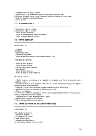 4. Tempere com sal, shoyu, açúcar .
5. Misture bem e, se necessário, junte a maizena dissolvida em água.
6. Recheie a massa, enrole e cole com a cola feita com farinha de trigo e água.
7. Frite em óleo bem quente até dourar.
8. Sirva quente.

871 - MOLHO AGRIDOCE
________________________________________________________________

3 colheres de sopa de vinagre
2 colheres de sopa de açúcar
1 colher de sopa de shoyu
1 colher de sobremesa de massa de tomate
1 colher de sobremesa de catchup

872 - CARNE DESFIADA
________________________________________________________________

INGREDIENTES:

1 moyashi
 3 cebolas
1/2 pimentão verde
1/2 pimentão vermelho
1 maço de cebolinha verde (corte no tamanho de 3 cm)

TEMPERO DA CARNE:

1 colher de sopa de sakê
1 colher de sopa de óleo
1/2 colher de sopa de maizena
1 clara de ovo
1 colher de sopa de shoyu
1 colher de café de tempero branco

MODO DE FAZER:

1. Corte a carne, o pimentão e o moyashi em pedaços bem finos, juntamente com a
cebolinha verde.
2. Coloque a clara de ovo, maizena, sakê, óleo e 1 colher de sopa de shoyu numa tigela e
tempere a carne misturando bem.
3. Coloque 1 colher de sopa de óleo no fogo baixo e esquente até fumegar.
4. Adicione o moyashi, o pimentão, a cebola e mexa bme.
5. Tire-os em seguida.
6. Acrescente 4 colheres de sopa de óleo no tacho apropriado (à venda na Ginza) e junte a
carne já temperada, revirando-a bem.
7. Tempere-os com sal e tempero branco a gosto.
8. Misture tudo e retire numa travessa.
9. Sirva acompanhado de arroz branco.

873 - CARNE DE PORCO EM TIRAS COM PIMENTÕES
________________________________________________________________

INGREDIENTES:

500 g de lombo de porco
3 pimentões médios
100 g de broto de bambu
6 talos de alho poró
4 fatias de gengibre fresco
42 colheres de sopa de amido de milho



                                                                                     282
 