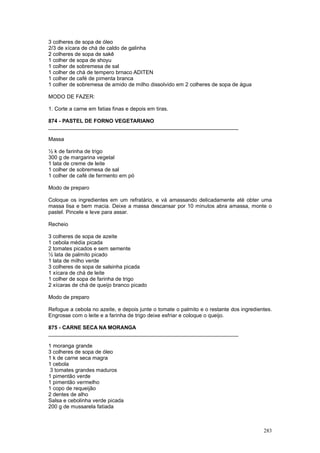 3 colheres de sopa de óleo
2/3 de xícara de chá de caldo de galinha
2 colheres de sopa de sakê
1 colher de sopa de shoyu
1 colher de sobremesa de sal
1 colher de chá de tempero brnaco ADITEN
1 colher de café de pimenta branca
1 colher de sobremesa de amido de milho dissolvido em 2 colheres de sopa de água

MODO DE FAZER:

1. Corte a carne em fatias finas e depois em tiras.

874 - PASTEL DE FORNO VEGETARIANO
________________________________________________________________

Massa

½ k de farinha de trigo
300 g de margarina vegetal
1 lata de creme de leite
1 colher de sobremesa de sal
1 colher de café de fermento em pó

Modo de preparo

Coloque os ingredientes em um refratário, e vá amassando delicadamente até obter uma
massa lisa e bem macia. Deixe a massa descansar por 10 minutos abra amassa, monte o
pastel. Pincele e leve para assar.

Recheio

3 colheres de sopa de azeite
1 cebola média picada
2 tomates picados e sem semente
½ lata de palmito picado
1 lata de milho verde
3 colheres de sopa de salsinha picada
1 xícara de chá de leite
1 colher de sopa de farinha de trigo
2 xícaras de chá de queijo branco picado

Modo de preparo

Refogue a cebola no azeite, e depois junte o tomate o palmito e o restante dos ingredientes.
Engrosse com o leite e a farinha de trigo deixe esfriar e coloque o queijo.

875 - CARNE SECA NA MORANGA
________________________________________________________________

1 moranga grande
3 colheres de sopa de óleo
1 k de carne seca magra
1 cebola
 3 tomates grandes maduros
1 pimentão verde
1 pimentão vermelho
1 copo de requeijão
2 dentes de alho
Salsa e cebolinha verde picada
200 g de mussarela fatiada



                                                                                        283
 